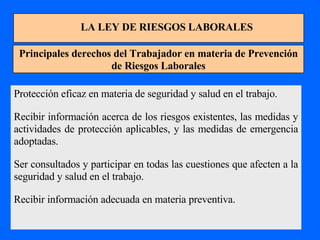 LA LEY DE RIESGOS LABORALES Principales derechos del Trabajador en materia de Prevención de Riesgos Laborales Protección eficaz en materia de seguridad y salud en el trabajo. Recibir información acerca de los riesgos existentes, las medidas y actividades de protección aplicables, y las medidas de emergencia adoptadas. Ser consultados y participar en todas las cuestiones que afecten a la seguridad y salud en el trabajo. Recibir información adecuada en materia preventiva. 
