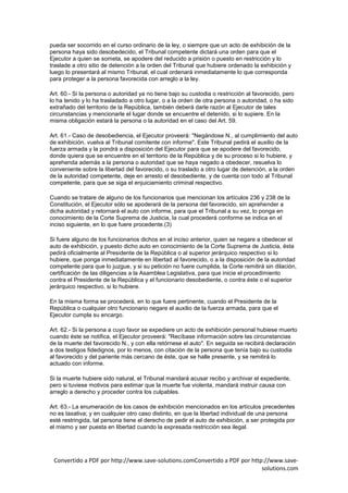 pueda ser socorrido en el curso ordinario de la ley, o siempre que un acto de exhibición de la
persona haya sido desobedecido, el Tribunal competente dictará una orden para que el
Ejecutor a quien se someta, se apodere del reducido a prisión o puesto en restricción y lo
traslade a otro sitio de detención a la orden del Tribunal que hubiere ordenado la exhibición y
luego lo presentará al mismo Tribunal, el cual ordenará inmediatamente lo que corresponda
para proteger a la persona favorecida con arreglo a la ley.

Art. 60.- Si la persona o autoridad ya no tiene bajo su custodia o restricción al favorecido, pero
lo ha tenido y lo ha trasladado a otro lugar, o a la orden de otra persona o autoridad, o ha sido
extrañado del territorio de la República, también deberá darle razón al Ejecutor de tales
circunstancias y mencionarle el lugar donde se encuentre el detenido, si lo supiere. En la
misma obligación estará la persona o la autoridad en el caso del Art. 59.

Art. 61.- Caso de desobediencia, el Ejecutor proveerá: "Negándose N., al cumplimiento del auto
de exhibición, vuelva al Tribunal comitente con informe". Este Tribunal pedirá el auxilio de la
fuerza armada y la pondrá a disposición del Ejecutor para que se apodere del favorecido,
donde quiera que se encuentre en el territorio de la República y de su proceso si lo hubiere, y
aprehenda además a la persona o autoridad que se haya negado a obedecer, resuelva lo
conveniente sobre la libertad del favorecido, o su traslado a otro lugar de detención, a la orden
de la autoridad competente, deje en arresto el desobediente, y de cuenta con todo al Tribunal
competente, para que se siga el enjuiciamiento criminal respectivo.

Cuando se tratare de alguno de los funcionarios que mencionan los artículos 236 y 238 de la
Constitución, el Ejecutor sólo se apoderará de la persona del favorecido, sin aprehender a
dicha autoridad y retornará el auto con informe, para que el Tribunal a su vez, lo ponga en
conocimiento de la Corte Suprema de Justicia, la cual procederá conforme se indica en el
inciso siguiente, en lo que fuere procedente.(3)

Si fuere alguno de los funcionarios dichos en el inciso anterior, quien se negare a obedecer el
auto de exhibición, y puesto dicho auto en conocimiento de la Corte Suprema de Justicia, ésta
pedirá oficialmente al Presidente de la República o al superior jerárquico respectivo si lo
hubiere, que ponga inmediatamente en libertad al favorecido, o a la disposición de la autoridad
competente para que lo juzgue, y si su petición no fuere cumplida, la Corte remitirá sin dilación,
certificación de las diligencias a la Asamblea Legislativa, para que inicie el procedimiento
contra el Presidente de la República y el funcionario desobediente, o contra éste o el superior
jerárquico respectivo, si lo hubiere.

En la misma forma se procederá, en lo que fuere pertinente, cuando el Presidente de la
República o cualquier otro funcionario negare el auxilio de la fuerza armada, para que el
Ejecutor cumpla su encargo.

Art. 62.- Si la persona a cuyo favor se expediere un acto de exhibición personal hubiese muerto
cuando éste se notifica, el Ejecutor proveerá: "Recíbase información sobre las circunstancias
de la muerte del favorecido N., y con ella retórnese el auto". En seguida se recibirá declaración
a dos testigos fidedignos, por lo menos, con citación de la persona que tenía bajo su custodia
al favorecido y del pariente más cercano de éste, que se halle presente, y se remitirá lo
actuado con informe.

Si la muerte hubiere sido natural, el Tribunal mandará acusar recibo y archivar el expediente,
pero si tuviese motivos para estimar que la muerte fue violenta, mandará instruir causa con
arreglo a derecho y proceder contra los culpables.

Art. 63.- La enumeración de los casos de exhibición mencionados en los artículos precedentes
no es taxativa; y en cualquier otro caso distinto, en que la libertad individual de una persona
esté restringida, tal persona tiene el derecho de pedir el auto de exhibición, a ser protegida por
el mismo y ser puesta en libertad cuando la expresada restricción sea ilegal.




 Convertido a PDF por http://www.save-solutions.comConvertido a PDF por http://www.save-
                                                                            solutions.com
 