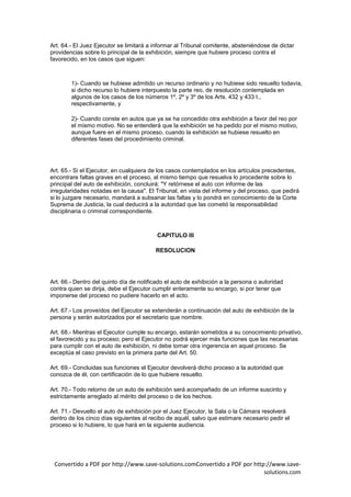 Art. 64.- El Juez Ejecutor se limitará a informar al Tribunal comitente, absteniéndose de dictar
providencias sobre lo principal de la exhibición, siempre que hubiere proceso contra el
favorecido, en los casos que siguen:



        1)- Cuando se hubiese admitido un recurso ordinario y no hubiese sido resuelto todavía,
        si dicho recurso lo hubiere interpuesto la parte reo, de resolución contemplada en
        algunos de los casos de los números 1º, 2º y 3º de los Arts. 432 y 433 I.,
        respectivamente, y

        2)- Cuando conste en autos que ya se ha concedido otra exhibición a favor del reo por
        el mismo motivo. No se entenderá que la exhibición se ha pedido por el mismo motivo,
        aunque fuere en el mismo proceso, cuando la exhibición se hubiese resuelto en
        diferentes fases del procedimiento criminal.




Art. 65.- Si el Ejecutor, en cualquiera de los casos contemplados en los artículos precedentes,
encontrare faltas graves en el proceso, al mismo tiempo que resuelva lo procedente sobre lo
principal del auto de exhibición, concluirá: "Y retórnese el auto con informe de las
irregularidades notadas en la causa". El Tribunal, en vista del informe y del proceso, que pedirá
si lo juzgare necesario, mandará a subsanar las faltas y lo pondrá en conocimiento de la Corte
Suprema de Justicia, la cual deducirá a la autoridad que las cometió la responsabilidad
disciplinaria o criminal correspondiente.



                                          CAPITULO III

                                         RESOLUCION




Art. 66.- Dentro del quinto día de notificado el auto de exhibición a la persona o autoridad
contra quien se dirija, debe el Ejecutor cumplir enteramente su encargo, si por tener que
imponerse del proceso no pudiere hacerlo en el acto.

Art. 67.- Los proveídos del Ejecutor se extenderán a continuación del auto de exhibición de la
persona y serán autorizados por el secretario que nombre.

Art. 68.- Mientras el Ejecutor cumple su encargo, estarán sometidos a su conocimiento privativo,
el favorecido y su proceso; pero el Ejecutor no podrá ejercer más funciones que las necesarias
para cumplir con el auto de exhibición, ni debe tomar otra ingerencia en aquel proceso. Se
exceptúa el caso previsto en la primera parte del Art. 50.

Art. 69.- Concluidas sus funciones el Ejecutor devolverá dicho proceso a la autoridad que
conozca de él, con certificación de lo que hubiere resuelto.

Art. 70.- Todo retorno de un auto de exhibición será acompañado de un informe suscinto y
estrictamente arreglado al mérito del proceso o de los hechos.

Art. 71.- Devuelto el auto de exhibición por el Juez Ejecutor, la Sala o la Cámara resolverá
dentro de los cinco días siguientes al recibo de aquél, salvo que estimare necesario pedir el
proceso si lo hubiere, lo que hará en la siguiente audiencia.




 Convertido a PDF por http://www.save-solutions.comConvertido a PDF por http://www.save-
                                                                            solutions.com
 