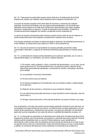 Art. 12.- Toda persona puede pedir amparo ante la Sala de lo Constitucional de la Corte
Suprema de Justicia, por violación de los derechos que le otorga la Constitución. (3)

La acción de amparo procede contra toda clase de acciones u omisiones de cualquier
autoridad, funcionario del Estado o de sus órganos descentralizados y de las sentencias
definitivas pronunciadas por la Sala de lo Contencioso Administrativo que violen aquellos
derechos u obstaculicen su ejercicio. Cuando el agraviado fuere el Estado, la Sala de lo
Constitucional tendrá obligación de mandar a suspender el acto reclamado.(4)

La acción de amparo únicamente podrá incoarse cuando el acto contra el que se reclama no
puede subsanarse dentro del respectivo procedimiento mediante otros recursos.

Si el amparo solicitado se fundare en detención ilegal o restricción de la libertad personal de un
modo indebido, se observará lo que dispone el Título IV de la presente ley.

Art. 13.- El juicio de amparo es improcedente en asuntos judiciales puramente civiles,
comerciales o laborales, y respecto de sentencias definitivas ejecutoriadas en materia penal.
(1)

Art. 14.- La demanda de amparo podrá presentarse por la persona agraviada, por sí o por su
representante legal o su mandatario, por escrito y deberá expresar:



        1)- El nombre, edad, profesión u oficio y domicilio del demandante y, en su caso, los de
        quien gestione por él. Si el demandante fuere una persona jurídica, además de las
        referencias personales del apoderado, se expresará el nombre, naturaleza y domicilio
        de la entidad;

        2)- La autoridad o funcionario demandado;

        3)- El acto contra el que se reclama;

        4)- El derecho protegido por la Constitución que se considere violado u obstaculizado
        en su ejercicio;

        5)- Relación de las acciones u omisiones en que consiste la violación;

        6)- Las referencias personales del tercero a quien benefició el acto reclamado, caso de
        que lo haya; y,

        7)- El lugar y fecha del escrito y firma del demandante o de quien lo hiciere a su ruego.



Con la demanda y con todo otro escrito que las partes presenten durante el curso del juicio, se
acompañará una copia firmada de los mismos. La Sala formará con tales duplicados y con las
copias de las actuaciones y resoluciones que provea, una pieza por separado, la cual tendrá
igual valor que los originales en los casos de extravío o pérdida del respectivo proceso. (2)

Art. 15.- La demanda se presentará en la Secretaría de la Sala de lo Constitucional de la Corte
Suprema de Justicia; pero las personas que tuviesen su domicilio fuera de la sede del Tribunal,
también podrán presentarla ante un Juez de Primera Instancia, quien identificará al
demandante y hará constar esta circunstancia al pie del escrito de demanda en la nota en que
se exprese el día y hora de su presentación. Esta nota será firmada por el Juez y el Secretario,
y sellada, se remitirá la demanda por correo certificado a la Secretaría de la Sala de lo

 Convertido a PDF por http://www.save-solutions.comConvertido a PDF por http://www.save-
                                                                            solutions.com
 