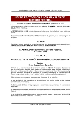 ASAMBLEA LEGISLATIVA DEL DISTRITO FEDERAL, IV LEGISLATURA
CENTRO DE DOCUMENTACION 1
LEY DE PROTECCIÓN A LOS ANIMALES DEL
DISTRITO FEDERAL
(Publicado en la Gaceta Oficial del Distrito Federal del 26 de febrero de 2002)
(Al margen superior izquierdo un escudo que dice: CIUDAD DE MÉXICO.- JEFE DE GOBIERNO
DEL DISTRITO FEDERAL)
ANDRES MANUEL LOPEZ OBRADOR, Jefe de Gobierno del Distrito Federal, a sus habitantes
sabed:
Que la Honorable Asamblea Legislativa del Distrito Federal, II Legislatura, se ha servido dirigirme el
siguiente:
DECRETO
(Al margen superior izquierdo el escudo nacional que dice: ESTADOS UNIDOS MEXICANOS.-
ASAMBLEA LEGISLATIVA DEL DISTRITO FEDERAL.- II LEGISLATURA)
LA ASAMBLEA LEGISLATIVA DEL DISTRITO FEDERAL,
II LEGISLATURA
D E C R E T A :
DECRETO LEY DE PROTECCIÓN A LOS ANIMALES DEL DISTRITO FEDERAL
Capítulo I
De las Disposiciones Generales
Artículo 1.- La presente Ley es de observancia general en el Distrito Federal; sus disposiciones
son de orden público e interés social, tienen por objeto proteger a los animales, garantizar su
bienestar, brindarles atención, buen trato, manutención, alojamiento, desarrollo natural, salud y
evitarles el maltrato, la crueldad, el sufrimiento, la zoofilia y la deformación de sus características
físicas; asegurando la sanidad animal y la salud pública, estableciendo las bases para definir:
I. Los principios para proteger la vida y garantizar el bienestar de los animales;
II. Las atribuciones que corresponde a las autoridades del Distrito Federal en las materias
derivadas de la presente Ley;
III. La regulación del trato digno y respetuoso a los animales; de su entorno y de sus derechos
esenciales;
IV. La expedición de normas ambientales en materia de protección a los animales para el Distrito
Federal;
V. El fomento de la participación de los sectores publico, privado y social, para la atención y
bienestar de los animales domésticos y silvestres;
 