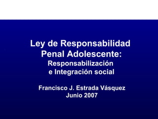 Francisco J. Estrada Vásquez Junio 2007 Ley de Responsabilidad  Penal Adolescente: Responsabilización  e Integración social 
