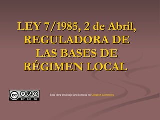 LEY 7/1985, 2 de Abril, REGULADORA DE LAS BASES DE RÉGIMEN LOCAL   Esta obra está bajo una licencia de  Creative   Commons 