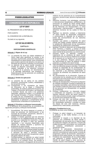 4 NORMAS LEGALES Jueves 23 de mayo de 2019 / El Peruano
PODER LEGISLATIVO
CONGRESO DE LA REPUBLICA
LEY Nº 30947
EL PRESIDENTE DE LA REPÚBLICA
POR CUANTO:
EL CONGRESO DE LA REPÚBLICA;
Ha dado la Ley siguiente:
LEY DE SALUD MENTAL
CAPÍTULO I
DISPOSICIONES GENERALES
Artículo 1. Objeto de la Ley
1.1 La presente ley tiene por objeto establecer el
marco legal para garantizar el acceso a los
servicios, la promoción, prevención, tratamiento y
rehabilitación en salud mental, como condiciones
para el pleno ejercicio del derecho a la salud y el
bienestar de la persona, la familia y la comunidad.
1.2 La atención de la salud mental considera el
modelo de atención comunitaria, así como el
respeto ineludible a los derechos humanos
y dignidad de la persona, sin discriminación,
y el abordaje intercultural, que erradique la
estigmatización de las personas con problemas
en su salud mental.
Artículo 2. Ámbito de aplicación
2.1 La presente ley se aplica en los ámbitos
preventivo, promocional, curativo, rehabilitador y
de reinserción social.
2.2 Corresponde a los ministerios de Salud,
de Educación, de la Mujer y Poblaciones
Vulnerables, de Justicia y Derechos Humanos, de
Trabajo y Promoción del Empleo y de Desarrollo
e Inclusión Social, así como a los gobiernos
regionales, gobiernos locales y a la sanidad de
las Fuerzas Armadas y Fuerzas Policiales, en
el ámbito de sus competencias y funciones, a
los establecimientos de salud privados y a otros
prestadores, la aplicación y cumplimiento de las
disposiciones contenidas en la presente ley.
Artículo 3. Principios y enfoques transversales
En la aplicación de la presente ley, se consideran los
siguientes principios y enfoques transversales:
1. Accesibilidad. Se busca asegurar el acceso a
todas las personas, sin discriminación, a las
acciones de promoción, prevención, atención y
rehabilitación en salud mental.
2. Calidad. El Estado garantiza que los servicios
brindados en los establecimientos de salud, de
acuerdo a su capacidad de resolución y niveles
de atención, se lleven a cabo por personal
capacitado y con recursos disponibles para
atender de manera eficiente y oportuna los
problemas en salud mental.
3. Cobertura sanitaria universal. Todas las personas
con problemas de salud mental pueden acceder,
sin discriminación ni riesgo de empobrecimiento,
a servicios de salud y servicios sociales
esenciales que les permitan recuperarse y gozar
del grado máximo de salud.
4. Confidencialidad. La atención en salud mental
garantiza la confidencialidad de la información
obtenida en el contexto clínico. Se prohíbe la
revelación, examen o divulgación de los archivos
médicos de las personas sin su consentimiento
expreso o, de ser el caso, del de su representante
legal.
5. Derechos humanos. Las estrategias, acciones
e intervenciones terapéuticas, profilácticas y de
promoción en materia de salud mental deben
ajustarse a la Convención sobre los Derechos
de las Personas con Discapacidad y a otros
instrumentos internacionales y regionales de
derechos humanos de los cuales el Perú es
parte.
6. Dignidad. La atención, cuidado y tratamiento
en salud mental se desarrollan protegiendo
y promoviendo la dignidad de la persona a
través del reconocimiento de sus derechos
fundamentales.
7. Equidad. Los planes y programas de salud
mental del Estado prestan especial atención a
la satisfacción diferenciada de las necesidades
específicas de poblaciones vulnerables.
8. Igualdad. Permite la detección de la desigualdad
entre hombres y mujeres, y evaluar el modo
como esta condiciona el equilibrio emocional y la
salud mental de las personas y su entorno social.
9. Inclusión social. La atención, cuidado y
tratamiento de un problema de salud mental
debe tener como uno de sus objetivos la inclusión
de la persona en su familia y en la comunidad
a la que pertenece. Ninguna persona debe
ser discriminada en razón de padecer o haber
padecido un problema de salud mental.
10. Interculturalidad. Se promueve la paridad de trato
entre los diferentes grupos culturales. Considera
implícita la capacidad de los profesionales de
la salud de poder integrar el conocimiento con
las creencias y las prácticas tradicionales al
momento de enfrentar los problemas de salud
mental.
11. No discriminación en la educación. Supone la
continuidad de los estudios en las instituciones
educativas de la educación básica y la educación
superior pública y privada.
12. Enfoque de discapacidad. Promueve la adopción
de medidas necesarias, incluida la realización de
los ajustes razonables, para eliminar las barreras
que impidan el ejercicio pleno de la salud mental
de las personas con discapacidad, en igualdad
de condiciones.
13. Enfoque multisectorial. La respuesta integral
y coordinada con respecto a la salud mental
requiere alianzas dentro del sector público, y
entre este y el sector privado, según corresponda,
en función de la situación del país.
14. Enfoque del ciclo vital. Las políticas públicas,
planes y servicios de salud mental consideran
las necesidades sanitarias y sociales en todas
las etapas del ciclo vital: lactancia, infancia,
adolescencia, edad adulta y ancianidad.
Artículo 4. Finalidad de la Ley
La presente ley tiene como finalidad:
1. Proteger la salud integral y el bienestar de
la persona, la del medio familiar y la de la
comunidad.
2. Garantizar el respeto a la dignidad de las
personas con problemas de salud mental o
discapacidad, las que gozan de un régimen legal
de protección integral y de atención, a través del
modelo de atención comunitaria, con continuidad
de cuidados, rehabilitación psicosocial y
reinserción social.
3. Promover la articulación, intersectorial y
multisectorial, y el desarrollo de los servicios de
atención comunitaria en salud mental, a través de
programas y planes de promoción, prevención y
protección de la salud mental, con visión integral.
4. Fortalecer las capacidades de los profesionales
que gestionan y prestan servicios de salud
mental, de salud integral y otros servicios de
inclusión social a nivel sectorial y multisectorial.
Firmado Digitalmente por:
EDITORA PERU
Fecha: 23/05/2019 04:29:16
 