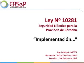 Ley Nº 10281
Seguridad Eléctrica para la
Provincia de Córdoba
“Implementación...”
Ing. Cristian A. MIOTTI
Gerente de Energía Eléctrica - ERSeP
Córdoba, 12 de Febrero de 2016
 