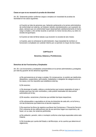 Casos en que no es necesaria la prueba de idoneidad

Art. 28.- Solamente podrán conferirse cargos o empleos sin necesidad de pruebas de
idoneidad en los casos siguientes:



        a) Cuando se trate de personas que, habiendo pertenecido a la carrera administrativa
        de conformidad con esta ley, se hubieren retirado voluntariamente o por supresión de
        plaza, siempre que con anterioridad hayan desempeñado satisfactoriamente el mismo
        cargo o empleo u otro similar durante un período no menor de dos años y su retiro no
        exceda de igual lapso;

        b) Cuando se trate de llenar plazas cuya duración no exceda de seis meses;

        c) Cuando, para no entorpecer la administración, haya necesidad de nombrar un
        funcionario o empleado con carácter interino por un período no mayor de dos meses.




                                         CAPITULO V

                            Derechos, Deberes y Prohibiciones.




Derechos de los Funcionarios y Empleados

Art. 29.- Los funcionarios y empleados comprendidos en la carrera administrativa y protegidos
por esta ley gozarán de los derechos siguientes:



        a) De permanencia en el cargo o empleo. En consecuencia, no podrán ser destituídos,
        despedidos, suspendidos, permutados, trasladados o rebajados de categoría sino en
        los casos y con los requisitos que establezca esta ley;

        b) De ascenso;

        c) De devengar el sueldo, viáticos y emolumentos que tuvieren asignados el cargo o
        empleo para que han sido nombrados; y sólo podrán hacérseles los descuentos
        autorizados por la ley;

        d) De asuetos, vacaciones y licencias que señalan las leyes respectivas;

        e) De sobresueldos o aguinaldos en el mes de diciembre de cada año, en la forma y
        con las limitaciones que determine el decreto respectivo;

        f) De examinar los libros de registros que lleven las Comisiones o Tribunal de Servicio
        Civil, enterarse de las calificaciones que de sus servicios hagan sus superiores y de
        hacer, en su caso, los reclamos pertinentes;

        g) De jubilación, pensión, retiro o montepío conforme a las leyes especiales sobre esta
        materia;

        h) De funerales por cuenta del Estado o del Municipio, en la cuantía que determine el
        reglamento;



                                                      Convertido a PDF por http://www.save-solutions.com
 