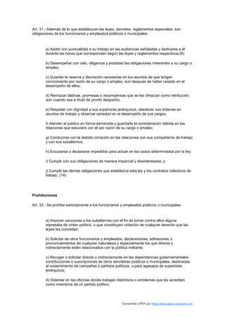 Art. 31.- Además de lo que establezcan las leyes, decretos, reglamentos especiales, son
obligaciones de los funcionarios y empleados públicos o municipales:



        a) Asistir con puntualidad a su trabajo en las audiencias señaladas y dedicarse a él
        durante las horas que correspondan según las leyes y reglamentos respectivos;(8)

        b) Desempeñar con celo, diligencia y probidad las obligaciones inherentes a su cargo o
        empleo;

        c) Guardar la reserva y discreción necesarias en los asuntos de que tengan
        conocimiento por razón de su cargo o empleo, aún después de haber cesado en el
        desempeño de ellos;

        d) Rechazar dádivas, promesas o recompensas que se les ofrezcan como retribución,
        aún cuando sea a título de pronto despacho;

        e) Respetar con dignidad a sus superiores jerárquicos, obedecer sus órdenes en
        asuntos de trabajo y observar seriedad en el desempeño de sus cargos;

        f) Atender al público en forma esmerada y guardarle la consideración debida en las
        relaciones que estuviere con él por razón de su cargo o empleo;

        g) Conducirse con la debida correción en las relaciones con sus compañeros de trabajo
        y con sus subalternos;

        h) Excusarse o declararse impedidos para actuar en los casos determinados por la ley;

        i) Cumplir con sus obligaciones de manera imparcial y desinteresada; y

        j) Cumplir las demás obligaciones que establezca esta ley y los contratos colectivos de
        trabajo. (14)




Prohibiciones

Art. 32.- Se prohibe estrictamente a los funcionarios y empleados públicos o municipales:



        a) Imponer sanciones a los subalternos con el fin de tomar contra ellos alguna
        represalia de orden político, o que constituyan violación de cualquier derecho que las
        leyes les concedan;

        b) Solicitar de otros funcionarios y empleados, declaraciones, adhesiones o
        pronunciamientos de cualquier naturaleza y especialmente los que directa o
        indirectamente estén relacionados con la política militante;

        c) Recoger o solicitar directa o indirectamente en las dependencias gubernamentales
        contribuciones o suscripciones de otros servidores públicos o municipales, destinadas
        al sostenimiento de campañas o partidos políticos, o para agasajos de superiores
        jerárquicos;

        d) Ostentar en las oficinas donde trabajan distintivos o emblemas que los acrediten
        como miembros de un partido político;




                                                      Convertido a PDF por http://www.save-solutions.com
 