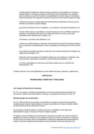 e) Desempeñar empleos de carácter privado que fueren incompatibles con el cargo o
        empleo público o municipal, ya sea por coincidir las horas de trabajo o por cualquier
        otra circunstancia cuando no hubiere incompatibilidad en ambos cargos, el interesado
        pedirá autorización a la respectiva Comisión de Servicio Civil antes de aceptar el cargo;

        f) Patrocinar asuntos o realizar gestiones administrativas referentes a terceros que se
        tramiten en las oficinas donde trabajan;

        g) Limitar los derechos de los no afiliados, a un sindicato o asociación profesional; (14)

        h) Usar violencia física o psicológica o coaccionar para que los no afiliados ingresen al
        sindicato, a los afiliados para que no se retiren del mismo o a unos u otros para
        impedirles el libre ejercicio de su trabajo; (14)

        i) Fomentar o consentir actos delictivos; (14)

        j) Hacer por medios directos o indirectos, discriminaciones entre los servidores públicos
        por su condición de sindicalizados o tomar represalias contra ellos por el mismo motivo;
        (14)

        k) Las demás conductas previstas en esta ley y los contratos colectivos de trabajo y los
        reglamentos aplicables; (14)

        l) Ejecutar actos que tengan por finalidad impedir que se constituya un sindicato o que
        se encaminen a disolverlo o someterlo a control de la administración; y (14)

        m) Tomar represalias en contra de los servidores públicos por su condición de
        sindicalizados. (14)



Tendrán asimismo, las incompatibilidades que les señalen las leyes, decretos y reglamentos.

                                          CAPITULO VI

                        PROMOCIONES, PERMUTAS Y TRASLADOS




Los cargos se llenarán por ascensos.

Art. 33.- Los cargos o empleos comprendidos en la carrera administrativa se llenarán por
promoción o ascenso de conformidad con esta ley, sin perjuicio de lo dicho en el Art. 21.

Quienes pueden ser promovidos

Art. 34.- Sólo podrán ser promovidos o ascendidos a una plaza vacante los funcionarios o
empleados que hubieren desempeñado un cargo comprendido en la clase inmediata inferior
durante el término de dos años por lo menos.

Si en la clase inmediata inferior no hubiere más que un candidato y fuere apto para
desempeñar el cargo, el ascenso se hará sin ningún requisito.

Si hubieren varios candidatos, las promociones o ascensos se harán por concurso entre los
elegibles que quieran inscribirse y que presten servicios en la oficina, organismo o institución
en que ocurra la vacante; pero si se necesitaren condiciones especiales para desempeñar el
cargo, la Comisión respectiva podrá disponer que se admitan al concurso personas que


                                                         Convertido a PDF por http://www.save-solutions.com
 