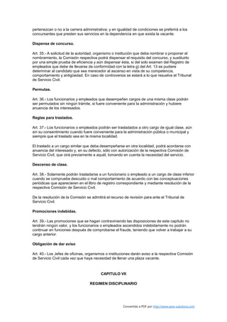 pertenezcan o no a la carrera administrativa; y en igualdad de condiciones se preferirá a los
concursantes que presten sus servicios en la dependencia en que exista la vacante.

Dispense de concurso.

Art. 35.- A solicitud de la autoridad, organismo o institución que deba nombrar o proponer el
nombramiento, la Comisión respectiva podrá dispensar el requisito del concurso, y sustituirlo
por una simple prueba de eficiencia y aún dispensar ésta, si del solo examen del Registro de
empleados que debe de llevarse de conformidad con la letra g) del Art. 13 se pudiere
determinar al candidato que sea merecedor al ascenso en vista de su competencia,
comportamiento y antigüedad. En caso de controversia se estará a lo que resuelva el Tribunal
de Servicio Civil.

Permutas.

Art. 36.- Los funcionarios y empleados que desempeñen cargos de una misma clase podrán
ser permutados sin ningún trámite, si fuere conveniente para la administración y hubiere
anuencia de los interesados.

Reglas para traslados.

Art. 37.- Los funcionarios o empleados podrán ser trasladados a otro cargo de igual clase, aún
sin su consentimiento cuando fuere conveniente para la administración pública o municipal y
siempre que el traslado sea en la misma localidad.

El traslado a un cargo similar que deba desempeñarse en otra localidad, podrá acordarse con
anuencia del interesado y, en su defecto, sólo con autorización de la respectiva Comisión de
Servicio Civil, que oirá previamente a aquél, tomando en cuenta la necesidad del servicio.

Descenso de clase.

Art. 38.- Solamente podrán trasladarse a un funcionario o empleado a un cargo de clase inferior
cuando se compruebe descuido o mal comportamiento de acuerdo con las conceptuaciones
periódicas que aparecieren en el libro de registro correspondiente y mediante resolución de la
respectiva Comisión de Servicio Civil.

De la resolución de la Comisión se admitirá el recurso de revisión para ante el Tribunal de
Servicio Civil.

Promociones indebidas.

Art. 39.- Las promociones que se hagan contraviniendo las disposiciones de este capítulo no
tendrán ningún valor, y los funcionarios o empleados ascendidos indebidamente no podrán
continuar en funciones después de comprobarse el fraude, teniendo que volver a trabajar a su
cargo anterior.

Obligación de dar aviso

Art. 40.- Los Jefes de oficinas, organismos o instituciones darán aviso a la respectiva Comisión
de Servicio Civil cada vez que haya necesidad de llenar una plaza vacante.



                                         CAPITULO VII

                                  REGIMEN DISCIPLINARIO




                                                      Convertido a PDF por http://www.save-solutions.com
 