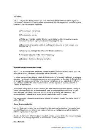 Sanciones

Art. 41.- Sin perjuicio de las penas a que sean acreedores de conformidad con las leyes, los
funcionarios y empleados que no cumplan debidamente con sus obligaciones quedarán sujetos
a las sanciones disciplinarias siguientes:



        a) Amonestación oral privada;

        b) Amonestación escrita;

        c) Multa, que no podrá exceder del diez por ciento del sueldo mensual devengado,
        excepto en los casos expresamente determinados por la ley;

        d) Suspensión sin goce de sueldo, la cual no podrá pasar de un mes, excepto en el
        caso del Art. 48;

        e) Postergación hasta por dos años en el derecho a ascenso;

        f) Rebaja de categoría dentro del mismo cargo; y

        g) Despido o destitución del cargo o empleo.




Quienes pueden imponer sanciones.

Art. 42.- Las amonestaciones podrán ser impuestas por la Comisión de Servicio Civil o por los
Jefes del servicio con la sola comprobación del hecho que las motiva.

La multa, suspensión sin goce de sueldo, la postergación en el derecho a ascenso, la rebaja de
categoría y el despido o destitución sólo podrán ser impuestos por la Comisión de Servicio Civil
de la dependencia a que pertenezca el funcionario o empleado, la que procederá en la forma
que establece esta ley. De estas resoluciones se admitirá recurso de revisión para ante el
Tribunal de Servicio Civil.

No obstante lo dispuesto en el inciso anterior, los Jefes de servicio podrán imponer sin ningún
trámite y en caso justificado, suspensiones sin goce de sueldo hasta por cinco días en cada
mes calendario y en ningún caso más de quince días en el mismo año calendario. Las
amonestaciones y esta clase de suspensiones no admitirán ningún recurso.

Las suspensiones impuestas por el Jefe de Servicio no contarán para los efectos del literal "b"
del Art. 53". (8)

Casos de amonestación.

Art. 43.- Serán sancionados con amonestación oral privada los funcionarios y empleados que
cometan faltas leves que determine el reglamento y que no impliquen incumplimiento de los
deberes expresados en el Art. 31.

Si antes de transcurrir el término de un mes de la primera sanción el infractor mereciere otra de
la indicada en el inciso que precede, la amonestación se hará por escrito.

Caso de multa


                                                       Convertido a PDF por http://www.save-solutions.com
 