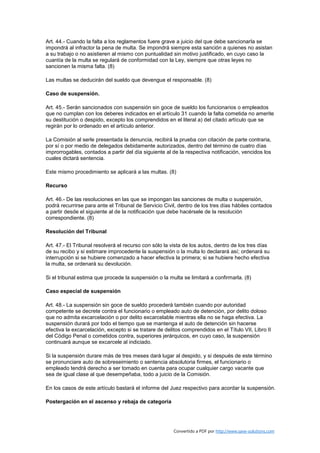 Art. 44.- Cuando la falta a los reglamentos fuere grave a juicio del que debe sancionarla se
impondrá al infractor la pena de multa. Se impondrá siempre esta sanción a quienes no asistan
a su trabajo o no asistieren al mismo con puntualidad sin motivo justificado, en cuyo caso la
cuantía de la multa se regulará de conformidad con la Ley, siempre que otras leyes no
sancionen la misma falta. (8)

Las multas se deducirán del sueldo que devengue el responsable. (8)

Caso de suspensión.

Art. 45.- Serán sancionados con suspensión sin goce de sueldo los funcionarios o empleados
que no cumplan con los deberes indicados en el artículo 31 cuando la falta cometida no amerite
su destitución o despido, excepto los comprendidos en el literal a) del citado artículo que se
regirán por lo ordenado en el artículo anterior.

La Comisión al serle presentada la denuncia, recibirá la prueba con citación de parte contraria,
por sí o por medio de delegados debidamente autorizados, dentro del término de cuatro días
improrrogables, contados a partir del día siguiente al de la respectiva notificación, vencidos los
cuales dictará sentencia.

Este mismo procedimiento se aplicará a las multas. (8)

Recurso

Art. 46.- De las resoluciones en las que se impongan las sanciones de multa o suspensión,
podrá recurrirse para ante el Tribunal de Servicio Civil, dentro de los tres días hábiles contados
a partir desde el siguiente al de la notificación que debe hacérsele de la resolución
correspondiente. (8)

Resolución del Tribunal

Art. 47.- El Tribunal resolverá el recurso con sólo la vista de los autos, dentro de los tres días
de su recibo y si estimare improcedente la suspensión o la multa lo declarará así; ordenará su
interrupción si se hubiere comenzado a hacer efectiva la primera; si se hubiere hecho efectiva
la multa, se ordenará su devolución.

Si el tribunal estima que procede la suspensión o la multa se limitará a confirmarla. (8)

Caso especial de suspensión

Art. 48.- La suspensión sin goce de sueldo procederá también cuando por autoridad
competente se decrete contra el funcionario o empleado auto de detención, por delito doloso
que no admita excarcelación o por delito excarcelable mientras ella no se haga efectiva. La
suspensión durará por todo el tiempo que se mantenga el auto de detención sin hacerse
efectiva la excarcelación, excepto si se tratare de delitos comprendidos en el Título VII, Libro II
del Código Penal o cometidos contra, superiores jerárquicos, en cuyo caso, la suspensión
continuará aunque se excarcele al indiciado.

Si la suspensión durare más de tres meses dará lugar al despido, y si después de este término
se pronunciare auto de sobreseimiento o sentencia absolutoria firmes, el funcionario o
empleado tendrá derecho a ser tomado en cuenta para ocupar cualquier cargo vacante que
sea de igual clase al que desempeñaba, todo a juicio de la Comisión.

En los casos de este artículo bastará el informe del Juez respectivo para acordar la suspensión.

Postergación en el ascenso y rebaja de categoría




                                                        Convertido a PDF por http://www.save-solutions.com
 