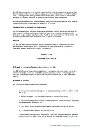 Art. 49.- La postergación en el derecho a ascenso y la rebaja de categoría se aplicarán a los
funcionarios o empleados que hubieren sido suspendidos por dos veces en el término de un
año. La postergación o la rebaja no excederán de dos años y su duración se determinará
tomando en cuenta la gravedad de las faltas que motivaron las suspensiones.

Para aplicar estas sanciones serán suficientes las anotaciones que aparezcan en el libro de
registro de funcionarios y empleados, llevado por el Tribunal.

Será suficiente la robustez moral de prueba

Art. 50.- Las sanciones disciplinarias a que se refiere este capítulo podrán ser aplicadas con
sólo robustez moral de prueba, y será suficiente para tomar resolución cualquier medio
probatorio en que se base aquella robustez moral, de que la infracción ha sido cometida y de
que es responsable de ella la persona a quien se imputa su comisión.

Efectos

Art. 51.- La imposición de sanciones disciplinarias no tendrá más consecuencias que las
especialmente determinadas, y por consiguiente, no implica pérdidas de los derechos
otorgados por esta ley a los funcionarios y empleados.



                                          CAPITULO VIII

                                   DESPIDO Y DESTITUCION




Sólo podrán hacerse en los casos determinados por la ley

Art. 52.- Los funcionarios y empleados públicos o municipales que pertenezcan a la carrera
administrativa sólo podrán ser despedidos o destituidos de su cargos o empleos por las
causales establecidas en esta ley y mediante los procedimientos que en este Capítulo se
indican.

Causales de despido

Art. 53.- Son causales de despido las siguientes:



          a) El incumplimiento reiterado o grave de los deberes comprendidos en la letra b) del
          Art. 31.(8)

          b) Hacerse acreedor a una tercera suspensión en el término de un año;

          c) Desempeñar empleos de carácter privado no obstante habérsele negado el permiso
          a que se refiere la letra e) del Art. 32;

          d) Falta notoria de idoneidad manifestada en el desempeño del cargo o empleo;

          e) La comprendida en el inciso segundo del Art. 48;

          f) Ser condenado en sentencia ejecutoriada a una pena privativa de libertad por delito
          no comprendido en la letra f) del Art. 54, aunque se conceda la remisión condicional;




                                                       Convertido a PDF por http://www.save-solutions.com
 