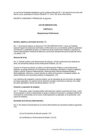 en uso de las facultades legislativas que le confiere el Decreto Nº 1, del veinticinco de enero del
año en curso, publicado en el Diario Oficial Nº 17, Tomo 190, de la misma fecha,

DECRETA, SANCIONA Y PROMULGA, la siguiente:



                                    LEY DE SERVICIO CIVIL

                                          CAPITULO I

                                  Disposiciones Preliminares




Nombre, objetivo y principios de la ley (14)

Art. 1.- El presente estatuto se denomina "LEY DE SERVICIO CIVIL" y tiene por finalidad
especial regular las relaciones del Estado y el Municipio con sus servidores públicos; garantizar
la protección y estabilidad de éstos y la eficiencia de las Instituciones Públicas y organizar la
carrera administrativa mediante la selección y promoción del personal sobre la base del mérito
y la aptitud. (14)

Alcance de la ley

Art. 2.- Quedan sujetos a las disposiciones de esta ley, con las excepciones que después se
dirán, los servidores públicos de las Instituciones Públicas. (4) (14)

Cuando en el texto de esta ley se refiera a la Administración Pública o a las Instituciones
Públicas, se estará refiriendo a la Presidencia de la República, Ministerios, Órgano Legislativo,
Órgano Judicial, Órganos Independientes, Gobernaciones Políticas Departamentales y
Municipalidades. Asimismo, cuando esta ley se refiera al funcionario o empleado público, se
estará refiriendo a los servidores públicos o trabajadores. (14)

Los miembros del magisterio y servicio exterior, por la naturaleza de sus funciones, se regirán
por leyes especiales; sin perjuicio de los derechos sociales contenidos en esta ley, los cuales
les serán aplicables a dichos servidores públicos. (4) (14)

Creación y supresión de empleos

Art. 3.- Toda plaza, cargo o empleo público sólo podrá ser creado o suprimido por la ley; y para
tomar posesión o entrar a desempeñar el cargo o empleo el funcionario o empleado deberá ser
nombrado de conformidad con la misma. Esta disposición es aplicable, en lo pertinente, a los
casos de traslados.

Excluídos de la Carrera Administrativa

Art. 4.- No estarán comprendidos en la carrera administrativa los servidores públicos siguientes:
(14)



        a) Los funcionarios de elección popular; (14)

        b) Los Ministros y Viceministros de Estado. (7) (14)




                                                        Convertido a PDF por http://www.save-solutions.com
 