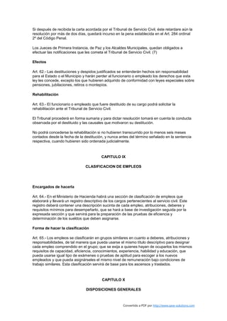 Si después de recibida la carta acordada por el Tribunal de Servicio Civil, éste retardare aún la
resolución por más de dos días, quedará incurso en la pena establecida en el Art. 284 ordinal
2º del Código Penal.

Los Jueces de Primera Instancia, de Paz y los Alcaldes Municipales, quedan obligados a
efectuar las notificaciones que les cometa el Tribunal de Servicio Civil. (7)

Efectos

Art. 62.- Las destituciones y despidos justificados se entenderán hechos sin responsabilidad
para el Estado o el Municipio y harán perder al funcionario o empleado los derechos que esta
ley les concede, excepto los que hubieren adquirido de conformidad con leyes especiales sobre
pensiones, jubilaciones, retiros o montepíos.

Rehabilitación

Art. 63.- El funcionario o empleado que fuere destituido de su cargo podrá solicitar la
rehabilitación ante el Tribunal de Servicio Civil.

El Tribunal procederá en forma sumaria y para dictar resolución tomará en cuenta la conducta
observada por el destituido y las causales que motivaron su destitución.

No podrá concederse la rehabilitación si no hubieren transcurrido por lo menos seis meses
contados desde la fecha de la destitución, y nunca antes del término señalado en la sentencia
respectiva, cuando hubieren sido ordenada judicialmente.



                                          CAPITULO IX

                                CLASIFICACION DE EMPLEOS




Encargados de hacerla

Art. 64.- En el Ministerio de Hacienda habrá una sección de clasificación de empleos que
elaborará y llevará un registro descriptivo de los cargos pertenecientes al servicio civil. Este
registro deberá contener una descripción sucinta de cada empleo, atribuciones, deberes y
requisitos mínimos para desempeñarlo, que se hará a base de investigación seguida por la
expresada sección y que servirá para la preparación de las pruebas de eficiencia y
determinación de los sueldos que deben asignarse.

Forma de hacer la clasificación

Art. 65.- Los empleos se clasificarán en grupos similares en cuanto a deberes, atribuciones y
responsabilidades, de tal manera que pueda usarse el mismo título descriptivo para designar
cada empleo comprendido en el grupo; que se exija a quienes hayan de ocuparlos los mismos
requisitos de capacidad, eficiencia, conocimientos, experiencia, habilidad y educación, que
pueda usarse igual tipo de exámenes o pruebas de aptitud para escoger a los nuevos
empleados y que pueda asignárseles el mismo nivel de remuneración bajo condiciones de
trabajo similares. Esta clasificación servirá de base para los ascensos y traslados.



                                           CAPITULO X

                                 DISPOSICIONES GENERALES



                                                        Convertido a PDF por http://www.save-solutions.com
 