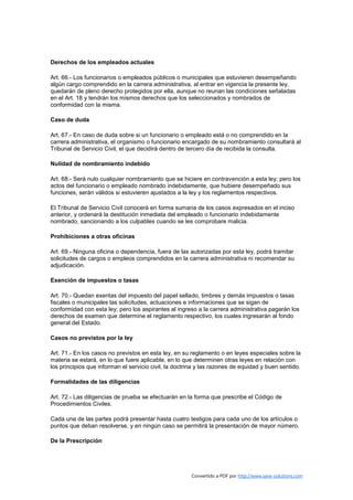 Derechos de los empleados actuales

Art. 66.- Los funcionarios o empleados públicos o municipales que estuvieren desempeñando
algún cargo comprendido en la carrera administrativa, al entrar en vigencia la presente ley,
quedarán de pleno derecho protegidos por ella, aunque no reunan las condiciones señaladas
en el Art. 18 y tendrán los mismos derechos que los seleccionados y nombrados de
conformidad con la misma.

Caso de duda

Art. 67.- En caso de duda sobre si un funcionario o empleado está o no comprendido en la
carrera administrativa, el organismo o funcionario encargado de su nombramiento consultará al
Tribunal de Servicio Civil, el que decidirá dentro de tercero día de recibida la consulta.

Nulidad de nombramiento indebido

Art. 68.- Será nulo cualquier nombramiento que se hiciere en contravención a esta ley; pero los
actos del funcionario o empleado nombrado indebidamente, que hubiere desempeñado sus
funciones, serán válidos si estuvieren ajustados a la ley y los reglamentos respectivos.

El Tribunal de Servicio Civil conocerá en forma sumaria de los casos expresados en el inciso
anterior, y ordenará la destitución inmediata del empleado o funcionario indebidamente
nombrado, sancionando a los culpables cuando se les comprobare malicia.

Prohibiciones a otras oficinas

Art. 69.- Ninguna oficina o dependencia, fuera de las autorizadas por esta ley, podrá tramitar
solicitudes de cargos o empleos comprendidos en la carrera administrativa ni recomendar su
adjudicación.

Exención de impuestos o tasas

Art. 70.- Quedan exentas del impuesto del papel sellado, timbres y demás impuestos o tasas
fiscales o municipales las solicitudes, actuaciones e informaciones que se sigan de
conformidad con esta ley; pero los aspirantes al ingreso a la carrera administrativa pagarán los
derechos de examen que determine el reglamento respectivo, los cuales ingresarán al fondo
general del Estado.

Casos no previstos por la ley

Art. 71.- En los casos no previstos en esta ley, en su reglamento o en leyes especiales sobre la
materia se estará, en lo que fuere aplicable, en lo que determinen otras leyes en relación con
los principios que informan el servicio civil, la doctrina y las razones de equidad y buen sentido.

Formalidades de las diligencias

Art. 72.- Las diligencias de prueba se efectuarán en la forma que prescribe el Código de
Procedimientos Civiles.

Cada una de las partes podrá presentar hasta cuatro testigos para cada uno de los artículos o
puntos que deban resolverse, y en ningún caso se permitirá la presentación de mayor número.

De la Prescripción




                                                       Convertido a PDF por http://www.save-solutions.com
 