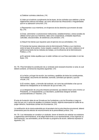 a) Celebrar contratos colectivos; (14)

        b) Velar por el estricto cumplimiento de las leyes, de los contratos que celebren y de los
        reglamentos internos de trabajo, así como denunciar las infracciones o irregularidades
        que en su aplicación concurran; (14)

        c) Representar a sus miembros, en el ejercicio de los derechos que emanen de esta
        ley; (14)

        d) Crear, administrar o subvencionar instituciones, establecimientos u obras sociales de
        utilidad común para sus miembros, tales como cooperativas, entidades deportivas,
        culturales, educacionales, de asistencia y de previsión; (14)

        e) Adquirir los bienes que requieran para el ejercicio de sus actividades; (14)

        f) Fomentar las buenas relaciones entre la Administración Pública y sus miembros,
        sobre la base de la justicia, mutuo respeto y sujeción a la ley, así como colaborar en el
        perfeccionamiento de los métodos de trabajo y en la eficiencia de la Administración
        Pública; y (14)

        g) En general, todas aquéllas que no estén reñidas con sus fines esenciales ni con las
        leyes. (14)




Art. 78.- Para formalizar la constitución de un sindicato será necesario levantar un acta, la cual
deberá contener, al menos los requisitos siguientes: (14)



        a) La fecha y el lugar de reunión, los nombres y apellidos de todos los constituyentes,
        nacionalidad, documento de identidad, domicilio, actividad que ejerzan y que los
        vincule; (14)

        b) El nombre, objeto, y domicilio del sindicato, así como las actividades a las que se
        dedican los trabajadores en la institución de que se trate; (14)

        c) La designación de una junta directiva provisional, que deberá incluir como mínimo un
        Presidente, un Vicepresidente y un Secretario, pudiéndose designar también
        provisionalmente un Tesorero. (14)



El acta de fundación debe de ser firmada por los fundadores y por los firmantes a ruego en
caso de que uno o varios de aquéllos no pudieren hacerlo, dejando estampada la huella de su
pulgar derecho, haciéndose constar tal circunstancia. (14)

La certificación de la misma extendida por el secretario de la junta directiva provisional, deberá
presentarse para los efectos de reconocimiento de la personalidad jurídica. (14)

Art. 79.- Los interesados en constituir un sindicato, tienen el derecho de redactar sus estatutos
y reglamentos administrativos, el de elegir libremente a sus representantes, el de organizar su
administración, sus actividades y el de formular su programa de acción, debiendo expresar lo
siguiente: (14)




                                                       Convertido a PDF por http://www.save-solutions.com
 