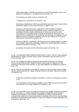 a) El nombre, objeto, y domicilio del sindicato, así como las actividades a las que se
        dedican los trabajadores en la institución de que se trate; (14)

        b) Condiciones que deben reunir sus miembros; (14)

        c) Obligaciones y derechos de sus miembros; (14)

        d) Sanciones disciplinarias, motivos y procedimientos para la aplicación de las mismas,
        debiéndose respetar en todo caso el derecho a la defensa; (14)

        e) Épocas y procedimientos para la celebración de las asambleas ordinarias y
        extraordinarias, reglamentos de las sesiones, quórum, debates y votaciones. Las
        asambleas ordinarias deberán celebrarse por lo menos una vez al año, previa
        convocatoria con una antelación que no podrá ser de menos de quince días. Las
        extraordinarias se celebrarán en las condiciones que dispongan sus estatutos, los que
        deberán prever su convocatoria obligatoria cada vez que lo solicite por lo menos el
        veinticinco por ciento de los miembros; (14)

        f) Modos de elección, composición y de renovación de los órganos directivos, duración
        de su mandato, atribuciones, facultades, obligaciones y responsabilidades, causales y
        procedimientos para su remoción; y, (14)

        g) Cualquier otro aspecto que los interesados juzguen conveniente. (14)




Art. 80.- Los interesados podrán solicitar la presencia de un notario, o de uno o más delegados
del Ministerio de Trabajo y Previsión Social, quienes certificarán el acta de fundación en el
mismo momento. (14)

Art. 81.- Con el objeto de facilitar la constitución de sindicatos, el Ministerio de Trabajo y
Previsión Social podrá aprobar modelos de estatutos que pondrá a la disposición de los
sindicatos en formación que los soliciten, sin que exista obligación de aceptarlos por parte de
éstos. (14)

Art. 82.- Para que los sindicatos constituidos de acuerdo con esta ley tengan existencia legal,
deberán solicitar al Ministro de Trabajo y Previsión Social su inscripción, debiendo acompañar
a su petición: (14)



        a) Acta de la asamblea de fundación del sindicato, conforme a lo dispuesto en esta ley;
        y, (14)

        b) Dos ejemplares de los estatutos sindicales, con la certificación del acta de la sesión
        o las sesiones en que éstos hubiesen sido aprobados. (14)




Art. 83.- Con el propósito de que el proceso de inscripción sea expedito, los servidores públicos
podrán acompañar a su solicitud la prueba de la calidad de asalariados de los miembros
fundadores del sindicato; en caso contrario, el Ministerio de Trabajo y Previsión Social
verificará dicha calidad por los medios que estime convenientes, dentro de los diez días hábiles
posteriores a la presentación de la solicitud y si éste no lo verificare en el plazo estipulado, ésta
se tendrá por reconocida. (14)




                                                        Convertido a PDF por http://www.save-solutions.com
 
