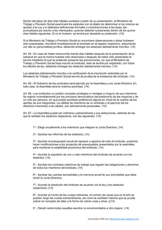 Dentro del plazo de diez días hábiles contados a partir de su presentación, el Ministerio de
Trabajo y Previsión Social examinará los estatutos con el objeto de determinar si los mismos se
ajustan a la Ley y si detectare deficiencias formales o contravenciones a las leyes, las
puntualizará por escrito a los interesados, quienes deberán subsanarlas dentro de los quince
días hábiles siguientes. Si no lo hicieren, se tendrá por desistida su pretensión. (14)

Si el Ministerio de Trabajo y Previsión Social no encontrare observaciones o éstas hubiesen
sido subsanadas, inscribirá inmediatamente al sindicato en el registro respectivo, adquiriendo
con ello su personalidad jurídica, debiendo entregar los estatutos debidamente inscritos. (14)

Art. 84.- En caso de haber transcurrido treinta días hábiles después de la presentación de la
solicitud sin que la misma hubiese sido observada o después de haber sido presentado el
escrito mediante el cual se pretende subsanar las prevenciones, sin que el Ministerio de
Trabajo y Previsión Social haya inscrito al sindicato, éste se tendrá por registrado, con todos
los efectos de ley, debiendo entregar los estatutos debidamente inscritos. (14)

Los estatutos debidamente inscritos o la certificación de la inscripción extendida por el
Ministerio de Trabajo y Previsión Social servirá de prueba de la existencia del sindicato. (14)

Art. 85.- El Gobierno de los sindicatos será ejercido por la Asamblea y una Junta Directiva. En
todo caso, la Asamblea será la máxima autoridad. (14)

Art. 86.- Los sindicatos no podrán conceder privilegios ni ventajas a ninguno de sus miembros.
Se regirán invariablemente por los principios democráticos del predominio de las mayorías y de
un voto por persona, sin que pueda acordase preferencia alguna en virtud de la cuantía de los
aportes de sus integrantes. La calidad de miembros de un sindicato y el ejercicio de los
derechos inherentes a tal calidad, son estrictamente personales. (14)

Art. 87.- La Asamblea puede ser ordinaria y extraordinaria y sus atribuciones, además de las
que le señalan los estatutos respectivos, son las siguientes: (14)



        1º.- Elegir anualmente a los miembros que integran la Junta Directiva; (14)

        2º.- Aprobar las reformas de los estatutos; (14)

        3º.- Aprobar el presupuesto anual de ingresos y egresos de todo el sindicato, pudiendo
        hacer modificaciones a los proyectos de presupuestos presentados por la asamblea,
        para mantener la estabilidad económica del sindicato; (14)

        4º.- Acordar la expulsión de uno o más miembros del sindicato de acuerdo con los
        estatutos; (14)

        5º.- Aprobar los contratos colectivos de trabajo que regulen las obligaciones y derechos
        de todos los miembros del sindicato; (14)

        6º.- Aprobar las cuentas semestrales y la memoria anual de sus actividades que debe
        rendir la Junta Directiva;

        7º.- Acordar la disolución del sindicato de acuerdo con la ley y los estatutos
        respectivos; (14)

        8º.- Acordar el monto de las cuotas ordinarias, el número de veces que en el año se
        puedan exigir las cuotas extraordinarias, así como la cantidad máxima que se pueda
        cobrar en concepto de tales y la forma de cobrar unas y otras; y(14)

        9°.- Decidir sobre todos aquellos asuntos no encomendados a otro órgano. (14)


                                                       Convertido a PDF por http://www.save-solutions.com
 