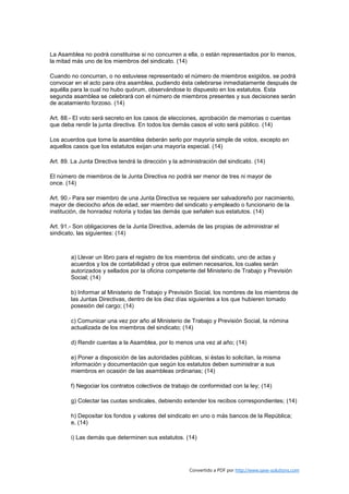 La Asamblea no podrá constituirse si no concurren a ella, o están representados por lo menos,
la mitad más uno de los miembros del sindicato. (14)

Cuando no concurran, o no estuviese representado el número de miembros exigidos, se podrá
convocar en el acto para otra asamblea, pudiendo ésta celebrarse inmediatamente después de
aquélla para la cual no hubo quórum, observándose lo dispuesto en los estatutos. Esta
segunda asamblea se celebrará con el número de miembros presentes y sus decisiones serán
de acatamiento forzoso. (14)

Art. 88.- El voto será secreto en los casos de elecciones, aprobación de memorias o cuentas
que deba rendir la junta directiva. En todos los demás casos el voto será público. (14)

Los acuerdos que tome la asamblea deberán serlo por mayoría simple de votos, excepto en
aquellos casos que los estatutos exijan una mayoría especial. (14)

Art. 89. La Junta Directiva tendrá la dirección y la administración del sindicato. (14)

El número de miembros de la Junta Directiva no podrá ser menor de tres ni mayor de
once. (14)

Art. 90.- Para ser miembro de una Junta Directiva se requiere ser salvadoreño por nacimiento,
mayor de dieciocho años de edad, ser miembro del sindicato y empleado o funcionario de la
institución, de honradez notoria y todas las demás que señalen sus estatutos. (14)

Art. 91.- Son obligaciones de la Junta Directiva, además de las propias de administrar el
sindicato, las siguientes: (14)



        a) Llevar un libro para el registro de los miembros del sindicato, uno de actas y
        acuerdos y los de contabilidad y otros que estimen necesarios, los cuales serán
        autorizados y sellados por la oficina competente del Ministerio de Trabajo y Previsión
        Social; (14)

        b) Informar al Ministerio de Trabajo y Previsión Social, los nombres de los miembros de
        las Juntas Directivas, dentro de los diez días siguientes a los que hubieren tomado
        posesión del cargo; (14)

        c) Comunicar una vez por año al Ministerio de Trabajo y Previsión Social, la nómina
        actualizada de los miembros del sindicato; (14)

        d) Rendir cuentas a la Asamblea, por lo menos una vez al año; (14)

        e) Poner a disposición de las autoridades públicas, si éstas lo solicitan, la misma
        información y documentación que según los estatutos deben suministrar a sus
        miembros en ocasión de las asambleas ordinarias; (14)

        f) Negociar los contratos colectivos de trabajo de conformidad con la ley; (14)

        g) Colectar las cuotas sindicales, debiendo extender los recibos correspondientes; (14)

        h) Depositar los fondos y valores del sindicato en uno o más bancos de la República;
        e, (14)

        i) Las demás que determinen sus estatutos. (14)




                                                        Convertido a PDF por http://www.save-solutions.com
 