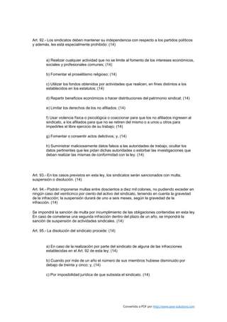 Art. 92.- Los sindicatos deben mantener su independencia con respecto a los partidos políticos
y además, les está especialmente prohibido: (14)



        a) Realizar cualquier actividad que no se limite al fomento de los intereses económicos,
        sociales y profesionales comunes; (14)

        b) Fomentar el proselitismo religioso; (14)

        c) Utilizar los fondos obtenidos por actividades que realicen, en fines distintos a los
        establecidos en los estatutos; (14)

        d) Repartir beneficios económicos o hacer distribuciones del patrimonio sindical; (14)

        e) Limitar los derechos de los no afiliados; (14)

        f) Usar violencia física o psicológica o coaccionar para que los no afiliados ingresen al
        sindicato, a los afiliados para que no se retiren del mismo o a unos u otros para
        impedirles el libre ejercicio de su trabajo; (14)

        g) Fomentar o consentir actos delictivos; y, (14)

        h) Suministrar maliciosamente datos falsos a las autoridades de trabajo, ocultar los
        datos pertinentes que les pidan dichas autoridades o estorbar las investigaciones que
        deban realizar las mismas de conformidad con la ley. (14)




Art. 93.- En los casos previstos en esta ley, los sindicatos serán sancionados con multa,
suspensión o disolución. (14)

Art. 94.- Podrán imponerse multas entre doscientos a diez mil colones, no pudiendo exceder en
ningún caso del veinticinco por ciento del activo del sindicato, teniendo en cuenta la gravedad
de la infracción; la suspensión durará de uno a seis meses, según la gravedad de la
infracción. (14)

Se impondrá la sanción de multa por incumplimiento de las obligaciones contenidas en esta ley.
En caso de cometerse una segunda infracción dentro del plazo de un año, se impondrá la
sanción de suspensión de actividades sindicales. (14)

Art. 95.- La disolución del sindicato procede: (14)



        a) En caso de la realización por parte del sindicato de alguna de las infracciones
        establecidas en el Art. 92 de esta ley; (14)

        b) Cuando por más de un año el número de sus miembros hubiese disminuido por
        debajo de treinta y cinco; y, (14)

        c) Por imposibilidad jurídica de que subsista el sindicato. (14)




                                                       Convertido a PDF por http://www.save-solutions.com
 