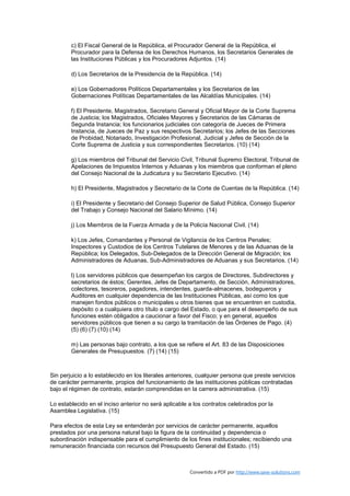 c) El Fiscal General de la República, el Procurador General de la República, el
        Procurador para la Defensa de los Derechos Humanos, los Secretarios Generales de
        las Instituciones Públicas y los Procuradores Adjuntos. (14)

        d) Los Secretarios de la Presidencia de la República. (14)

        e) Los Gobernadores Políticos Departamentales y los Secretarios de las
        Gobernaciones Políticas Departamentales de las Alcaldías Municipales. (14)

        f) El Presidente, Magistrados, Secretario General y Oficial Mayor de la Corte Suprema
        de Justicia; los Magistrados, Oficiales Mayores y Secretarios de las Cámaras de
        Segunda Instancia; los funcionarios judiciales con categoría de Jueces de Primera
        Instancia, de Jueces de Paz y sus respectivos Secretarios; los Jefes de las Secciones
        de Probidad, Notariado, Investigación Profesional, Judicial y Jefes de Sección de la
        Corte Suprema de Justicia y sus correspondientes Secretarios. (10) (14)

        g) Los miembros del Tribunal del Servicio Civil, Tribunal Supremo Electoral, Tribunal de
        Apelaciones de Impuestos Internos y Aduanas y los miembros que conforman el pleno
        del Consejo Nacional de la Judicatura y su Secretario Ejecutivo. (14)

        h) El Presidente, Magistrados y Secretario de la Corte de Cuentas de la República. (14)

        i) El Presidente y Secretario del Consejo Superior de Salud Pública, Consejo Superior
        del Trabajo y Consejo Nacional del Salario Mínimo. (14)

        j) Los Miembros de la Fuerza Armada y de la Policía Nacional Civil. (14)

        k) Los Jefes, Comandantes y Personal de Vigilancia de los Centros Penales;
        Inspectores y Custodios de los Centros Tutelares de Menores y de las Aduanas de la
        República; los Delegados, Sub-Delegados de la Dirección General de Migración; los
        Administradores de Aduanas, Sub-Administradores de Aduanas y sus Secretarios. (14)

        l) Los servidores públicos que desempeñan los cargos de Directores, Subdirectores y
        secretarios de éstos; Gerentes, Jefes de Departamento, de Sección, Administradores,
        colectores, tesoreros, pagadores, intendentes, guarda-almacenes, bodegueros y
        Auditores en cualquier dependencia de las Instituciones Públicas, así como los que
        manejen fondos públicos o municipales u otros bienes que se encuentren en custodia,
        depósito o a cualquiera otro título a cargo del Estado, o que para el desempeño de sus
        funciones estén obligados a caucionar a favor del Fisco; y en general, aquellos
        servidores públicos que tienen a su cargo la tramitación de las Órdenes de Pago. (4)
        (5) (6) (7) (10) (14)

        m) Las personas bajo contrato, a los que se refiere el Art. 83 de las Disposiciones
        Generales de Presupuestos. (7) (14) (15)



Sin perjuicio a lo establecido en los literales anteriores, cualquier persona que preste servicios
de carácter permanente, propios del funcionamiento de las instituciones públicas contratadas
bajo el régimen de contrato, estarán comprendidas en la carrera administrativa. (15)

Lo establecido en el inciso anterior no será aplicable a los contratos celebrados por la
Asamblea Legislativa. (15)

Para efectos de esta Ley se entenderán por servicios de carácter permanente, aquellos
prestados por una persona natural bajo la figura de la continuidad y dependencia o
subordinación indispensable para el cumplimiento de los fines institucionales; recibiendo una
remuneración financiada con recursos del Presupuesto General del Estado. (15)



                                                       Convertido a PDF por http://www.save-solutions.com
 