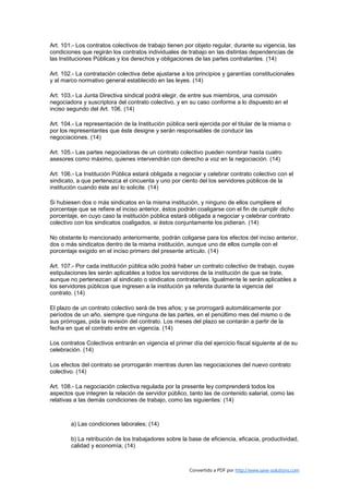 Art. 101.- Los contratos colectivos de trabajo tienen por objeto regular, durante su vigencia, las
condiciones que regirán los contratos individuales de trabajo en las distintas dependencias de
las Instituciones Públicas y los derechos y obligaciones de las partes contratantes. (14)

Art. 102.- La contratación colectiva debe ajustarse a los principios y garantías constitucionales
y al marco normativo general establecido en las leyes. (14)

Art. 103.- La Junta Directiva sindical podrá elegir, de entre sus miembros, una comisión
negociadora y suscriptora del contrato colectivo, y en su caso conforme a lo dispuesto en el
inciso segundo del Art. 106. (14)

Art. 104.- La representación de la Institución pública será ejercida por el titular de la misma o
por los representantes que éste designe y serán responsables de conducir las
negociaciones. (14)

Art. 105.- Las partes negociadoras de un contrato colectivo pueden nombrar hasta cuatro
asesores como máximo, quienes intervendrán con derecho a voz en la negociación. (14)

Art. 106.- La Institución Pública estará obligada a negociar y celebrar contrato colectivo con el
sindicato, a que pertenezca el cincuenta y uno por ciento del los servidores públicos de la
institución cuando éste así lo solicite. (14)

Si hubiesen dos o más sindicatos en la misma institución, y ninguno de ellos cumpliere el
porcentaje que se refiere el inciso anterior, éstos podrán coaligarse con el fin de cumplir dicho
porcentaje, en cuyo caso la institución pública estará obligada a negociar y celebrar contrato
colectivo con los sindicatos coaligados, si éstos conjuntamente los pidieran. (14)

No obstante lo mencionado anteriormente, podrán coligarse para los efectos del inciso anterior,
dos o más sindicatos dentro de la misma institución, aunque uno de ellos cumpla con el
porcentaje exigido en el inciso primero del presente artículo. (14)

Art. 107.- Por cada institución pública sólo podrá haber un contrato colectivo de trabajo, cuyas
estipulaciones les serán aplicables a todos los servidores de la institución de que se trate,
aunque no pertenezcan al sindicato o sindicatos contratantes. Igualmente le serán aplicables a
los servidores públicos que ingresen a la institución ya referida durante la vigencia del
contrato. (14)

El plazo de un contrato colectivo será de tres años; y se prorrogará automáticamente por
períodos de un año, siempre que ninguna de las partes, en el penúltimo mes del mismo o de
sus prórrogas, pida la revisión del contrato. Los meses del plazo se contarán a partir de la
fecha en que el contrato entre en vigencia. (14)

Los contratos Colectivos entrarán en vigencia el primer día del ejercicio fiscal siguiente al de su
celebración. (14)

Los efectos del contrato se prorrogarán mientras duren las negociaciones del nuevo contrato
colectivo. (14)

Art. 108.- La negociación colectiva regulada por la presente ley comprenderá todos los
aspectos que integren la relación de servidor público, tanto las de contenido salarial, como las
relativas a las demás condiciones de trabajo, como las siguientes: (14)



        a) Las condiciones laborales; (14)

        b) La retribución de los trabajadores sobre la base de eficiencia, eficacia, productividad,
        calidad y economía; (14)



                                                        Convertido a PDF por http://www.save-solutions.com
 