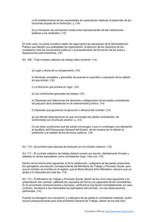 c) El establecimiento de las necesidades de capacitación relativas al desarrollo de las
        funciones propias de la Institución; y, (14)

        d) La formación de comisiones mixtas entre representantes de las instituciones
        públicas y los sindicatos. (14)



En todo caso, no podrá constituir objeto de negociación las decisiones de la Administración
Pública que afecten sus potestades de organización, al ejercicio de los derechos de los
ciudadanos ante los funcionarios públicos y al procedimiento de formación de los actos y
disposiciones administrativas. (14)

Art. 109.- Todo contrato colectivo de trabajo debe contener: (14)



        a) Lugar y fecha de su otorgamiento; (14)

        b) Nombres completos y generales de quienes lo suscriben y expresión de la calidad
        en que actúan; (14)

        c) La fecha en que entrará en vigor; (14)

        d) Las condiciones generales de trabajo; (14)

        e) Cláusulas que determinen los derechos y obligaciones de las partes contratantes;
        sin perjuicio de lo establecido en el ordenamiento jurídico; (14)

        f) Cláusulas que garanticen la ejecución o eficacia del contrato; (14)

        g) Las demás estipulaciones en que convengan las partes contratantes, de
        conformidad con el artículo anterior; y, (14)

        h) Las otras condiciones que las partes convengan y que no contengan una afectación
        al equilibrio del Presupuesto General del Estado, de tal manera de no afectar la
        prestación y la calidad de los servicios públicos. (14)




Art. 110.- Se prohíbe toda cláusula de exclusión en el contrato colectivo. (14)

Art. 111.- El contrato colectivo de trabajo deberá constar por escrito, debidamente firmado y
sellados en tantos ejemplares como contratantes haya, más uno. (14)

Dentro de los treinta días siguientes al de la celebración, cualquiera de las partes presentará
los ejemplares a la sección correspondiente del Ministerio de Trabajo y Previsión Social, para
que el contrato se inscriba en el registro que al efecto llevará dicho Ministerio, siempre que se
ajuste a lo dispuesto por esta ley. (14)

Art. 112.- El Ministerio de Trabajo y Previsión Social, dentro de los cinco días siguientes a la
presentación del contrato, calificará los requisitos de forma y la capacidad de los contratantes.
Si no encontrare contravenciones a las leyes, verificará la inscripción inmediatamente; en caso
contrario, devolverá a los interesados los ejemplares del contrato, con las observaciones
pertinentes. (14)

Cuando se denegare una inscripción y cualquiera de las partes lo considerare indebido, podrá
recurrir jerárquicamente para ante el Director General de Trabajo, dentro de los tres días


                                                        Convertido a PDF por http://www.save-solutions.com
 