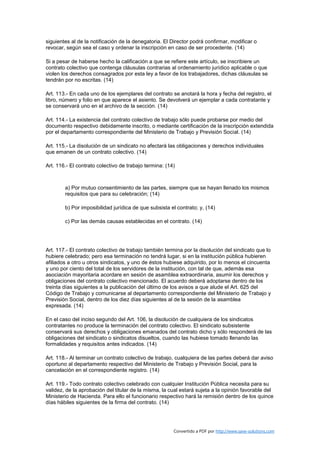 siguientes al de la notificación de la denegatoria. El Director podrá confirmar, modificar o
revocar, según sea el caso y ordenar la inscripción en caso de ser procedente. (14)

Si a pesar de haberse hecho la calificación a que se refiere este artículo, se inscribiere un
contrato colectivo que contenga cláusulas contrarias al ordenamiento jurídico aplicable o que
violen los derechos consagrados por esta ley a favor de los trabajadores, dichas cláusulas se
tendrán por no escritas. (14)

Art. 113.- En cada uno de los ejemplares del contrato se anotará la hora y fecha del registro, el
libro, número y folio en que aparece el asiento. Se devolverá un ejemplar a cada contratante y
se conservará uno en el archivo de la sección. (14)

Art. 114.- La existencia del contrato colectivo de trabajo sólo puede probarse por medio del
documento respectivo debidamente inscrito, o mediante certificación de la inscripción extendida
por el departamento correspondiente del Ministerio de Trabajo y Previsión Social. (14)

Art. 115.- La disolución de un sindicato no afectará las obligaciones y derechos individuales
que emanen de un contrato colectivo. (14)

Art. 116.- El contrato colectivo de trabajo termina: (14)



        a) Por mutuo consentimiento de las partes, siempre que se hayan llenado los mismos
        requisitos que para su celebración; (14)

        b) Por imposibilidad jurídica de que subsista el contrato; y, (14)

        c) Por las demás causas establecidas en el contrato. (14)




Art. 117.- El contrato colectivo de trabajo también termina por la disolución del sindicato que lo
hubiere celebrado; pero esa terminación no tendrá lugar, si en la institución pública hubieren
afiliados a otro u otros sindicatos, y uno de éstos hubiese adquirido, por lo menos el cincuenta
y uno por ciento del total de los servidores de la institución, con tal de que, además esa
asociación mayoritaria acordare en sesión de asamblea extraordinaria, asumir los derechos y
obligaciones del contrato colectivo mencionado. El acuerdo deberá adoptarse dentro de los
treinta días siguientes a la publicación del último de los avisos a que alude el Art. 625 del
Código de Trabajo y comunicarse al departamento correspondiente del Ministerio de Trabajo y
Previsión Social, dentro de los diez días siguientes al de la sesión de la asamblea
expresada. (14)

En el caso del inciso segundo del Art. 106, la disolución de cualquiera de los sindicatos
contratantes no produce la terminación del contrato colectivo. El sindicato subsistente
conservará sus derechos y obligaciones emanados del contrato dicho y sólo responderá de las
obligaciones del sindicato o sindicatos disueltos, cuando las hubiese tomado llenando las
formalidades y requisitos antes indicados. (14)

Art. 118.- Al terminar un contrato colectivo de trabajo, cualquiera de las partes deberá dar aviso
oportuno al departamento respectivo del Ministerio de Trabajo y Previsión Social, para la
cancelación en el correspondiente registro. (14)

Art. 119.- Todo contrato colectivo celebrado con cualquier Institución Pública necesita para su
validez, de la aprobación del titular de la misma, la cual estará sujeta a la opinión favorable del
Ministerio de Hacienda. Para ello el funcionario respectivo hará la remisión dentro de los quince
días hábiles siguientes de la firma del contrato. (14)




                                                        Convertido a PDF por http://www.save-solutions.com
 