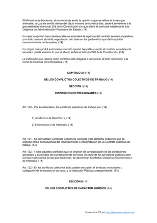 El Ministerio de Hacienda, al momento de emitir la opinión a que se refiere el inciso que
antecede, la cual se emitirá dentro del plazo máximo de noventa días, deberá someterse a lo
que establece el artículo 226 de la Constitución y lo que sobre el particular establece la Ley
Orgánica de Administración Financiera del Estado. (14)

En caso la opinión fuera desfavorable se extenderá la vigencia del contrato anterior si existiere,
y en todo caso se abrirá la negociación con base en los parámetros que dicha opinión
necesariamente contemplase. (14)

En ningún caso podrá autorizarse ni emitir opinión favorable cuando el contrato en referencia
exceda o pueda vulnerar lo que al efecto señala el artículo 228 de la Constitución. (14)

La institución que celebre dicho contrato está obligada a comunicar el texto del mismo a la
Corte de Cuentas de la República. (14)



                                        CAPITULO XII (14)

                   DE LOS CONFLICTOS COLECTIVOS DE TRABAJO (14)

                                         SECCIÓN I (14)

                             DISPOSICIONES PRELIMINARES (14)




Art. 120.- Por su naturaleza, los conflictos colectivos de trabajo son: (14)



        1) Jurídicos o de Derecho; y, (14)

        2) Económicos o de Intereses. (14)




Art. 121.- Se consideran Conflictos Colectivos Jurídicos o de Derecho, todos los que se
originan como consecuencia del incumplimiento o interpretación de un Contrato colectivo de
trabajo. (14)

Art. 122.- Todos aquellos conflictos que se originan de la negociación de las condiciones
generales y especiales de la prestación de servicios de parte de los servidores públicos para
con las instituciones de las que dependan, se denominan Conflictos Colectivos Económicos o
de Intereses. (14)

Art. 123.- En los conflictos colectivos sólo pueden ser parte: el sindicato mayoritario o
coaligación de sindicatos en su caso; y la Institución Pública correspondiente. (14)



                                         SECCIÓN II (14)

                    DE LOS CONFLICTOS DE CARÁCTER JURÍDICO (14)




                                                        Convertido a PDF por http://www.save-solutions.com
 