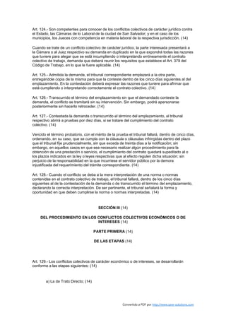 Art. 124.- Son competentes para conocer de los conflictos colectivos de carácter jurídico contra
el Estado, las Cámaras de lo Laboral de la ciudad de San Salvador; y en el caso de los
municipios, los Jueces con competencia en materia laboral de la respectiva jurisdicción. (14)

Cuando se trate de un conflicto colectivo de carácter jurídico, la parte interesada presentará a
la Cámara o al Juez respectivo su demanda en duplicado en la que expondrá todas las razones
que tuviere para alegar que se está incumpliendo o interpretando erróneamente el contrato
colectivo de trabajo, demanda que deberá reunir los requisitos que establece el Art. 379 del
Código de Trabajo, en lo que le fuere aplicable. (14)

Art. 125.- Admitida la demanda, el tribunal correspondiente emplazará a la otra parte,
entregándole copia de la misma para que la conteste dentro de los cinco días siguientes al del
emplazamiento. En la contestación deberá expresar las razones que tuviere para afirmar que
está cumpliendo o interpretando correctamente el contrato colectivo. (14)

Art. 126.- Transcurrido el término del emplazamiento sin que el demandado conteste la
demanda, el conflicto se tramitará sin su intervención. Sin embargo, podrá apersonarse
posteriormente sin hacerlo retroceder. (14)

Art. 127.- Contestada la demanda o transcurrido el término del emplazamiento, el tribunal
respectivo abrirá a pruebas por diez días, si se tratare del cumplimiento del contrato
colectivo. (14)

Vencido el término probatorio, con el mérito de la prueba el tribunal fallará, dentro de cinco días,
ordenando, en su caso, que se cumpla con la cláusula o cláusulas infringidas dentro del plazo
que el tribunal fije prudencialmente, sin que exceda de treinta días a la notificación; sin
embargo, en aquellos casos en que sea necesario realizar algún procedimiento para la
obtención de una prestación o servicio, el cumplimiento del contrato quedará supeditado al o
los plazos indicados en la ley o leyes respectivas que al efecto regulen dicha situación; sin
perjuicio de la responsabilidad en la que incurriese el servidor público por la demora
injustificada del requerimiento del trámite correspondiente. (14)

Art. 128.- Cuando el conflicto se deba a la mera interpretación de una norma o normas
contenidas en el contrato colectivo de trabajo, el tribunal fallará, dentro de los cinco días
siguientes al de la contestación de la demanda o de transcurrido el término del emplazamiento,
declarando la correcta interpretación. De ser pertinente, el tribunal señalará la forma y
oportunidad en que deben cumplirse la norma o normas interpretadas. (14)



                                         SECCIÓN III (14)

     DEL PROCEDIMIENTO EN LOS CONFLICTOS COLECTIVOS ECONÓMICOS O DE
                              INTERESES (14)

                                       PARTE PRIMERA (14)

                                       DE LAS ETAPAS (14)




Art. 129.- Los conflictos colectivos de carácter económico o de intereses, se desarrollarán
conforme a las etapas siguientes: (14)



        a) La de Trato Directo; (14)




                                                       Convertido a PDF por http://www.save-solutions.com
 