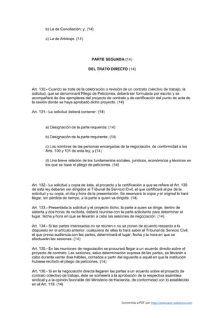 b) La de Conciliación; y, (14)

        c) La de Arbitraje. (14)




                                      PARTE SEGUNDA (14)

                                    DEL TRATO DIRECTO (14)




Art. 130.- Cuando se trate de la celebración o revisión de un contrato colectivo de trabajo, la
solicitud, que se denominará Pliego de Peticiones, deberá ser formulada por escrito y se
acompañará de dos ejemplares del proyecto de contrato y de certificación del punto de acta de
la sesión donde se haya aprobado dicho proyecto. (14)

Art. 131.- La solicitud deberá contener: (14)



        a) Designación de la parte requerida; (14)

        b) Designación de la parte requirente; (14)

        c) Los nombres de las personas encargadas de la negociación, de conformidad a los
        Arts. 100 y 101 de esta ley; y (14)

        d) Una breve relación de los fundamentos sociales, jurídicos, económicos y técnicos en
        los que se base el pliego de peticiones. (14)




Art. 132.- La solicitud y copia de ésta, el proyecto y la certificación a que se refiere el Art. 130
de esta ley deberán ser dirigidos al Tribunal de Servicio Civil, el que certificará al pie de la
solicitud y su copia, el día y hora de la presentación. Se reservará la copia y el original lo hará
llegar, sin pérdida de tiempo, a la parte a quien va dirigida. (14)

Art. 133.- Presentada la solicitud y el proyecto dicho, la parte a quien se dirige, dentro de
setenta y dos horas de recibida, deberá reunirse con la parte solicitante para determinar el
lugar, fecha y hora en que se llevarán a cabo las sesiones de negociación. (14)

Art. 134.- Si las partes interesadas no se reúnen o no se ponen de acuerdo respecto a lo
dispuesto en el artículo anterior, cualquiera de ellas lo hará saber al Tribunal de Servicio Civil,
el que previa audiencia con las partes, determinará el lugar, fecha y la hora en que se
efectuarán las sesiones. (14)

Art. 135.- En las reuniones de negociación se procurará llegar a un acuerdo directo sobre el
proyecto de contrato. Las sesiones, salvo determinación expresa de las partes, se llevarán a
cabo durante veinte días hábiles, contados a partir del siguiente a aquél en que la institución
hubiese recibido el pliego de peticiones. (14)

Art. 136.- Si en la negociación directa llegaren las partes a un acuerdo sobre el proyecto de
contrato colectivo de trabajo, éste se someterá a la aprobación de la respectiva asamblea
sindical y a la opinión favorable del Ministerio de Hacienda, de conformidad con lo establecido
en el Art. 119. (14)



                                                         Convertido a PDF por http://www.save-solutions.com
 