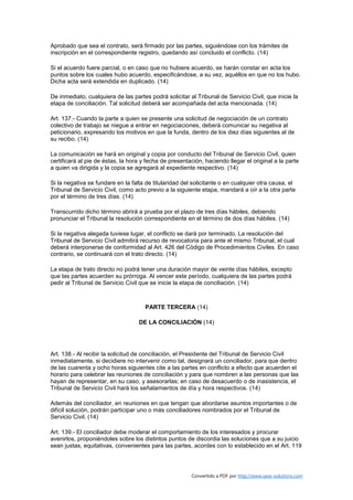 Aprobado que sea el contrato, será firmado por las partes, siguiéndose con los trámites de
inscripción en el correspondiente registro, quedando así concluido el conflicto. (14)

Si el acuerdo fuere parcial, o en caso que no hubiere acuerdo, se harán constar en acta los
puntos sobre los cuales hubo acuerdo, especificándose, a su vez, aquéllos en que no los hubo.
Dicha acta será extendida en duplicado. (14)

De inmediato, cualquiera de las partes podrá solicitar al Tribunal de Servicio Civil, que inicie la
etapa de conciliación. Tal solicitud deberá ser acompañada del acta mencionada. (14)

Art. 137.- Cuando la parte a quien se presente una solicitud de negociación de un contrato
colectivo de trabajo se niegue a entrar en negociaciones, deberá comunicar su negativa al
peticionario, expresando los motivos en que la funda, dentro de los diez días siguientes al de
su recibo. (14)

La comunicación se hará en original y copia por conducto del Tribunal de Servicio Civil, quien
certificará al pie de éstas, la hora y fecha de presentación, haciendo llegar el original a la parte
a quien va dirigida y la copia se agregará al expediente respectivo. (14)

Si la negativa se fundare en la falta de titularidad del solicitante o en cualquier otra causa, el
Tribunal de Servicio Civil, como acto previo a la siguiente etapa, mandará a oír a la otra parte
por el término de tres días. (14)

Transcurrido dicho término abrirá a prueba por el plazo de tres días hábiles, debiendo
pronunciar el Tribunal la resolución correspondiente en el término de dos días hábiles. (14)

Si la negativa alegada tuviese lugar, el conflicto se dará por terminado, La resolución del
Tribunal de Servicio Civil admitirá recurso de revocatoria para ante el mismo Tribunal, el cual
deberá interponerse de conformidad al Art. 426 del Código de Procedimientos Civiles. En caso
contrario, se continuará con el trato directo. (14)

La etapa de trato directo no podrá tener una duración mayor de veinte días hábiles, excepto
que las partes acuerden su prórroga. Al vencer este período, cualquiera de las partes podrá
pedir al Tribunal de Servicio Civil que se inicie la etapa de conciliación. (14)



                                      PARTE TERCERA (14)

                                   DE LA CONCILIACIÓN (14)




Art. 138.- Al recibir la solicitud de conciliación, el Presidente del Tribunal de Servicio Civil
inmediatamente, si decidiere no intervenir como tal, designará un conciliador, para que dentro
de las cuarenta y ocho horas siguientes cite a las partes en conflicto a efecto que acuerden el
horario para celebrar las reuniones de conciliación y para que nombren a las personas que las
hayan de representar, en su caso, y asesorarlas; en caso de desacuerdo o de inasistencia, el
Tribunal de Servicio Civil hará los señalamientos de día y hora respectivos. (14)

Además del conciliador, en reuniones en que tengan que abordarse asuntos importantes o de
difícil solución, podrán participar uno o más conciliadores nombrados por el Tribunal de
Servicio Civil. (14)

Art. 139.- El conciliador debe moderar el comportamiento de los interesados y procurar
avenirlos, proponiéndoles sobre los distintos puntos de discordia las soluciones que a su juicio
sean justas, equitativas, convenientes para las partes, acordes con lo establecido en el Art. 119




                                                        Convertido a PDF por http://www.save-solutions.com
 