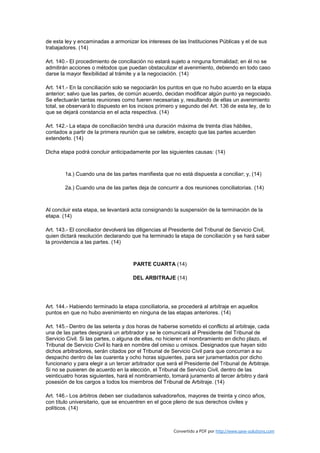 de esta ley y encaminadas a armonizar los intereses de las Instituciones Públicas y el de sus
trabajadores. (14)

Art. 140.- El procedimiento de conciliación no estará sujeto a ninguna formalidad; en él no se
admitirán acciones o métodos que puedan obstaculizar el avenimiento, debiendo en todo caso
darse la mayor flexibilidad al trámite y a la negociación. (14)

Art. 141.- En la conciliación solo se negociarán los puntos en que no hubo acuerdo en la etapa
anterior; salvo que las partes, de común acuerdo, decidan modificar algún punto ya negociado.
Se efectuarán tantas reuniones como fueren necesarias y, resultando de ellas un avenimiento
total, se observará lo dispuesto en los incisos primero y segundo del Art. 136 de esta ley, de lo
que se dejará constancia en el acta respectiva. (14)

Art. 142.- La etapa de conciliación tendrá una duración máxima de treinta días hábiles,
contados a partir de la primera reunión que se celebre, excepto que las partes acuerden
extenderlo. (14)

Dicha etapa podrá concluir anticipadamente por las siguientes causas: (14)



        1a.) Cuando una de las partes manifiesta que no está dispuesta a conciliar; y, (14)

        2a.) Cuando una de las partes deja de concurrir a dos reuniones conciliatorias. (14)



Al concluir esta etapa, se levantará acta consignando la suspensión de la terminación de la
etapa. (14)

Art. 143.- El conciliador devolverá las diligencias al Presidente del Tribunal de Servicio Civil,
quien dictará resolución declarando que ha terminado la etapa de conciliación y se hará saber
la providencia a las partes. (14)



                                      PARTE CUARTA (14)

                                      DEL ARBITRAJE (14)




Art. 144.- Habiendo terminado la etapa conciliatoria, se procederá al arbitraje en aquellos
puntos en que no hubo avenimiento en ninguna de las etapas anteriores. (14)

Art. 145.- Dentro de las setenta y dos horas de haberse sometido el conflicto al arbitraje, cada
una de las partes designará un arbitrador y se le comunicará al Presidente del Tribunal de
Servicio Civil. Si las partes, o alguna de ellas, no hicieren el nombramiento en dicho plazo, el
Tribunal de Servicio Civil lo hará en nombre del omiso u omisos. Designados que hayan sido
dichos arbitradores, serán citados por el Tribunal de Servicio Civil para que concurran a su
despacho dentro de las cuarenta y ocho horas siguientes, para ser juramentados por dicho
funcionario y para elegir a un tercer arbitrador que será el Presidente del Tribunal de Arbitraje.
Si no se pusieren de acuerdo en la elección, el Tribunal de Servicio Civil, dentro de las
veinticuatro horas siguientes, hará el nombramiento, tomará juramento al tercer árbitro y dará
posesión de los cargos a todos los miembros del Tribunal de Arbitraje. (14)

Art. 146.- Los árbitros deben ser ciudadanos salvadoreños, mayores de treinta y cinco años,
con título universitario, que se encuentren en el goce pleno de sus derechos civiles y
políticos. (14)



                                                       Convertido a PDF por http://www.save-solutions.com
 