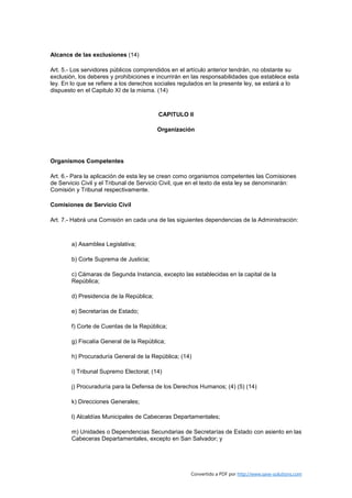 Alcance de las exclusiones (14)

Art. 5.- Los servidores públicos comprendidos en el artículo anterior tendrán, no obstante su
exclusión, los deberes y prohibiciones e incurrirán en las responsabilidades que establece esta
ley. En lo que se refiere a los derechos sociales regulados en la presente ley, se estará a lo
dispuesto en el Capitulo XI de la misma. (14)



                                          CAPITULO II

                                          Organización




Organismos Competentes

Art. 6.- Para la aplicación de esta ley se crean como organismos competentes las Comisiones
de Servicio Civil y el Tribunal de Servicio Civil, que en el texto de esta ley se denominarán:
Comisión y Tribunal respectivamente.

Comisiones de Servicio Civil

Art. 7.- Habrá una Comisión en cada una de las siguientes dependencias de la Administración:



        a) Asamblea Legislativa;

        b) Corte Suprema de Justicia;

        c) Cámaras de Segunda Instancia, excepto las establecidas en la capital de la
        República;

        d) Presidencia de la República;

        e) Secretarías de Estado;

        f) Corte de Cuentas de la República;

        g) Fiscalía General de la República;

        h) Procuraduría General de la República; (14)

        i) Tribunal Supremo Electoral; (14)

        j) Procuraduría para la Defensa de los Derechos Humanos; (4) (5) (14)

        k) Direcciones Generales;

        l) Alcaldías Municipales de Cabeceras Departamentales;

        m) Unidades o Dependencias Secundarias de Secretarías de Estado con asiento en las
        Cabeceras Departamentales, excepto en San Salvador; y




                                                     Convertido a PDF por http://www.save-solutions.com
 