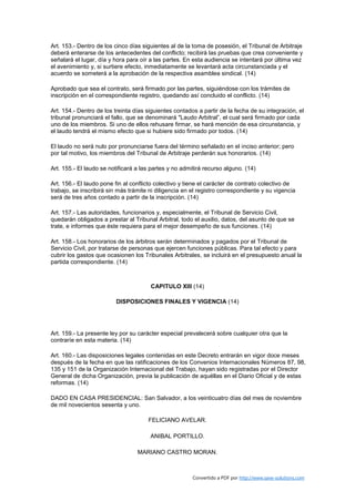 Art. 153.- Dentro de los cinco días siguientes al de la toma de posesión, el Tribunal de Arbitraje
deberá enterarse de los antecedentes del conflicto; recibirá las pruebas que crea conveniente y
señalará el lugar, día y hora para oír a las partes. En esta audiencia se intentará por última vez
el avenimiento y, si surtiere efecto, inmediatamente se levantará acta circunstanciada y el
acuerdo se someterá a la aprobación de la respectiva asamblea sindical. (14)

Aprobado que sea el contrato, será firmado por las partes, siguiéndose con los trámites de
inscripción en el correspondiente registro, quedando así concluido el conflicto. (14)

Art. 154.- Dentro de los treinta días siguientes contados a partir de la fecha de su integración, el
tribunal pronunciará el fallo, que se denominará "Laudo Arbitral”, el cual será firmado por cada
uno de los miembros. Si uno de ellos rehusare firmar, se hará mención de esa circunstancia, y
el laudo tendrá el mismo efecto que si hubiere sido firmado por todos. (14)

El laudo no será nulo por pronunciarse fuera del término señalado en el inciso anterior; pero
por tal motivo, los miembros del Tribunal de Arbitraje perderán sus honorarios. (14)

Art. 155.- El laudo se notificará a las partes y no admitirá recurso alguno. (14)

Art. 156.- El laudo pone fin al conflicto colectivo y tiene el carácter de contrato colectivo de
trabajo, se inscribirá sin más trámite ni diligencia en el registro correspondiente y su vigencia
será de tres años contado a partir de la inscripción. (14)

Art. 157.- Las autoridades, funcionarios y, especialmente, el Tribunal de Servicio Civil,
quedarán obligados a prestar al Tribunal Arbitral, todo el auxilio, datos, del asunto de que se
trate, e informes que éste requiera para el mejor desempeño de sus funciones. (14)

Art. 158.- Los honorarios de los árbitros serán determinados y pagados por el Tribunal de
Servicio Civil, por tratarse de personas que ejercen funciones públicas. Para tal efecto y para
cubrir los gastos que ocasionen los Tribunales Arbitrales, se incluirá en el presupuesto anual la
partida correspondiente. (14)



                                       CAPITULO XIII (14)

                         DISPOSICIONES FINALES Y VIGENCIA (14)




Art. 159.- La presente ley por su carácter especial prevalecerá sobre cualquier otra que la
contraríe en esta materia. (14)

Art. 160.- Las disposiciones legales contenidas en este Decreto entrarán en vigor doce meses
después de la fecha en que las ratificaciones de los Convenios Internacionales Números 87, 98,
135 y 151 de la Organización Internacional del Trabajo, hayan sido registradas por el Director
General de dicha Organización, previa la publicación de aquéllas en el Diario Oficial y de estas
reformas. (14)

DADO EN CASA PRESIDENCIAL: San Salvador, a los veinticuatro días del mes de noviembre
de mil novecientos sesenta y uno.

                                      FELICIANO AVELAR.

                                       ANIBAL PORTILLO.

                                  MARIANO CASTRO MORAN.



                                                        Convertido a PDF por http://www.save-solutions.com
 
