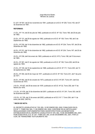 Jorge Mauricio Butter.
                                      Ministro de Justicia.


D. LEY. Nº 507, del 24 de noviembre de 1961, publicado en el D.O. Nº 239, Tomo 193, del 27
de diciembre de 1961.

REFORMAS:

(1) D.L. Nº 114, del 20 de julio de 1962, publicado en el D.O. Nº 132, Tomo 196, del 20 de julio
de 1962.

(2) D.L. Nº 131, del 29 de agosto de 1962, publicado en el D.O. Nº 159, Tomo 196, del 3 de
septiembre de 1962.

(3) D.L. Nº 230, del 14 de diciembre de 1962, publicado en el D.O. Nº 234, Tomo 197, del 20 de
diciembre de 1962.

(4) D.L. Nº 231, del 14 de diciembre de 1962, publicado en el D.O. Nº 234, Tomo 197, del 20 de
diciembre de 1962.

(5) D.L. Nº 238, del 8 de enero de 1963, publicado en el D.O. Nº 9, Tomo 198, del 15 de enero
de 1963.

(6) D.L. Nº 367, del 21 de agosto de 1963, publicado en el D.O. Nº 160, Tomo 200, del 29 de
agosto de 1963.

(7) D.L. Nº 109, del 10 de septiembre de 1968, publicado en el D.O. Nº 171, Tomo 220, del 13
de septiembre de 1968.

(8) D.L. Nº 350, del 20 de mayo de 1971, publicado en el D.O. Nº 102, Tomo 231, del 7 de junio
de 1971.

(9) D.L. Nº 462, del 25 de octubre de 1973, publicado en el D.O. Nº 207, Tomo 241, del 8 de
noviembre de 1973.

(10) D.L. Nº 457, del 29 de enero de 1976, publicado en el D.O. Nº 32, Tomo 250, del 17 de
febrero de 1976.

(11) D.L. N° 678, del 19 de diciembre del 2001, publicado en el D.O. N° 241, Tomo 353, del 20
de diciembre del 2001

(12) D.L. N° 705, del 10 de enero del 2002, publicado en el D.O. N° 7, Tomo 354, del 11 de
enero del 2002. (NOTA)

* INICIO DE NOTA

EL DECRETO LEGISLATIVO N° 705, DEL 10 DE ENERO DEL 2002, PUBLICADO EN EL
D.O.N° 7, TOMO 354, DEL 11 DE ENERO DEL 2002, CONTIENE EN SU ARTICULADO
REGULACIONES CONTUNDENTES PARA HACER EFECTIVOS LOS BENEFICIOS
ESTABLECIDOS EN EL DECRETO LEGISLATIVO N° 678, DEL 19 DE DICIEMBRE DEL 2001,
PUBLICADO EN EL D.O. N° 241, TOMO 353, DEL 20 DE DICIEMBRE DEL 2001, POR LO
CUAL SE TRANSCRIBE TEXTUALMENTE ASI:




                                                      Convertido a PDF por http://www.save-solutions.com
 