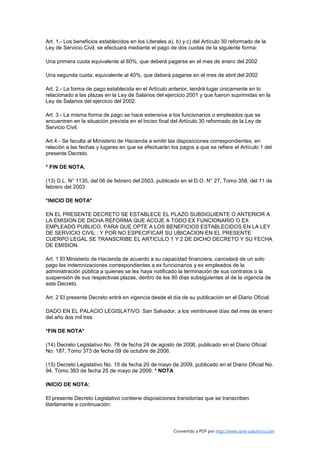 Art. 1.- Los beneficios establecidos en los Literales a), b) y c) del Artículo 30 reformado de la
Ley de Servicio Civil, se efectuará mediante el pago de dos cuotas de la siguiente forma:

Una primera cuota equivalente al 60%, que deberá pagarse en el mes de enero del 2002

Una segunda cuota, equivalente al 40%, que deberá pagarse en el mes de abril del 2002

Art. 2.- La forma de pago establecida en el Artículo anterior, tendrá lugar únicamente en lo
relacionado a las plazas en la Ley de Salarios del ejercicio 2001 y que fueron suprimidas en la
Ley de Salarios del ejercicio del 2002.

Art. 3.- La misma forma de pago se hace extensiva a los funcionarios o empleados que se
encuentren en la situación prevista en el Inciso final del Artículo 30 reformado de la Ley de
Servicio Civil.

Art.4.- Se faculta al Ministerio de Hacienda a emitir las disposiciones correspondientes, en
relación a las fechas y lugares en que se efectuarán los pagos a que se refiere el Artículo 1 del
presente Decreto.

* FIN DE NOTA.

(13) D.L. N° 1135, del 06 de febrero del 2003, publicado en el D.O. N° 27, Tomo 358, del 11 de
febrero del 2003

*INICIO DE NOTA*

EN EL PRESENTE DECRETO SE ESTABLECE EL PLAZO SUBSIGUIENTE O ANTERIOR A
LA EMISION DE DICHA REFORMA QUE ACOJE A TODO EX FUNCIONARIO O EX
EMPLEADO PUBLICO, PARA QUE OPTE A LOS BENEFICIOS ESTABLECIDOS EN LA LEY
DE SERVICIO CIVIL ; Y POR NO ESPECIFICAR SU UBICACION EN EL PRESENTE
CUERPO LEGAL SE TRANSCRIBE EL ARTICULO 1 Y 2 DE DICHO DECRETO Y SU FECHA
DE EMISION.

Art. 1 El Ministerio de Hacienda de acuerdo a su capacidad financiera, cancelará de un solo
pago las indemnizaciones correspondientes a ex funcionarios y ex empleados de la
administración pública a quienes se les haya notificado la terminación de sus contratos o la
suspensión de sus respectivas plazas, dentro de los 90 días subsiguientes al de la vigencia de
este Decreto.

Art. 2 El presente Decreto entrá en vigencia desde el día de su publicación en el Diario Oficial.

DADO EN EL PALACIO LEGISLATIVO: San Salvador, a los veintinueve días del mes de enero
del año dos mil tres

*FIN DE NOTA*

(14) Decreto Legislativo No. 78 de fecha 24 de agosto de 2006, publicado en el Diario Oficial
No. 187, Tomo 373 de fecha 09 de octubre de 2006.

(15) Decreto Legislativo No. 10 de fecha 20 de mayo de 2009, publicado en el Diario Oficial No.
94, Tomo 383 de fecha 25 de mayo de 2009. * NOTA

INICIO DE NOTA:

El presente Decreto Legislativo contiene disposiciones transitorias que se transcriben
literlamente a continuación:



                                                        Convertido a PDF por http://www.save-solutions.com
 