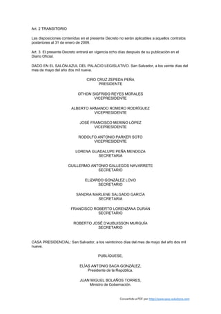 Art. 2 TRANSITORIO

Las disposiciones contenidas en el presente Decreto no serán aplicables a aquellos contratos
posteriores al 31 de enero de 2009.

Art. 3. El presente Decreto entrará en vigencia ocho días después de su publicación en el
Diario Oficial.

DADO EN EL SALÓN AZUL DEL PALACIO LEGISLATIVO. San Salvador, a los veinte días del
mes de mayo del año dos mil nueve.

                                 CIRO CRUZ ZEPEDA PEÑA
                                       PRESIDENTE

                            OTHON SIGFRIDO REYES MORALES
                                   VICEPRESIDENTE

                        ALBERTO ARMANDO ROMERO RODRÍGUEZ
                                  VICEPRESIDENTE

                             JOSÉ FRANCISCO MERINO LÓPEZ
                                    VICEPRESIDENTE

                            RODOLFO ANTONIO PARKER SOTO
                                  VICEPRESIDENTE

                          LORENA GUADALUPE PEÑA MENDOZA
                                    SECRETARIA

                      GUILLERMO ANTONIO GALLEGOS NAVARRETE
                                   SECRETARIO

                                ELIZARDO GONZÁLEZ LOVO
                                      SECRETARIO

                          SANDRA MARLENE SALGADO GARCÍA
                                   SECRETARIA

                       FRANCISCO ROBERTO LORENZANA DURÁN
                                   SECRETARIO

                         ROBERTO JOSÉ D'AUBUISSON MURGUÍA
                                   SECRETARIO


CASA PRESIDENCIAL: San Salvador, a los veinticinco días del mes de mayo del año dos mil
nueve.

                                        PUBLÍQUESE,

                             ELÍAS ANTONIO SACA GONZÁLEZ,
                                 Presidente de la República.

                             JUAN MIGUEL BOLAÑOS TORRES,
                                 Ministro de Gobernación.


                                                     Convertido a PDF por http://www.save-solutions.com
 