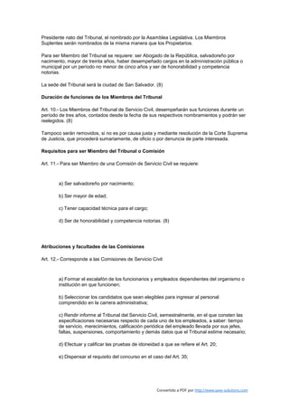 Presidente nato del Tribunal, el nombrado por la Asamblea Legislativa. Los Miembros
Suplentes serán nombrados de la misma manera que los Propietarios.

Para ser Miembro del Tribunal se requiere: ser Abogado de la República, salvadoreño por
nacimiento, mayor de treinta años, haber desempeñado cargos en la administración pública o
municipal por un período no menor de cinco años y ser de honorabilidad y competencia
notorias.

La sede del Tribunal será la ciudad de San Salvador. (8)

Duración de funciones de los Miembros del Tribunal

Art. 10.- Los Miembros del Tribunal de Servicio Civil, desempeñarán sus funciones durante un
período de tres años, contados desde la fecha de sus respectivos nombramientos y podrán ser
reelegidos. (8)

Tampoco serán removidos, si no es por causa justa y mediante resolución de la Corte Suprema
de Justicia, que procederá sumariamente, de oficio o por denuncia de parte interesada.

Requisitos para ser Miembro del Tribunal o Comisión

Art. 11.- Para ser Miembro de una Comisión de Servicio Civil se requiere:



        a) Ser salvadoreño por nacimiento;

        b) Ser mayor de edad;

        c) Tener capacidad técnica para el cargo;

        d) Ser de honorabilidad y competencia notorias. (8)




Atribuciones y facultades de las Comisiones

Art. 12.- Corresponde a las Comisiones de Servicio Civil:



        a) Formar el escalafón de los funcionarios y empleados dependientes del organismo o
        institución en que funcionen;

        b) Seleccionar los candidatos que sean elegibles para ingresar al personal
        comprendido en la carrera administrativa;

        c) Rendir informe al Tribunal del Servicio Civil, semestralmente, en el que consten las
        especificaciones necesarias respecto de cada uno de los empleados, a saber: tiempo
        de servicio, merecimientos, calificación periódica del empleado llevada por sus jefes,
        faltas, suspensiones, comportamiento y demás datos que el Tribunal estime necesario;

        d) Efectuar y calificar las pruebas de idoneidad a que se refiere el Art. 20;

        e) Dispensar el requisito del concurso en el caso del Art. 35;




                                                       Convertido a PDF por http://www.save-solutions.com
 