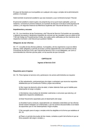 El cargo de Secretario es incompatible con cualquier otro cargo o empleo de la administración
pública o municipal.

Habrá también el personal subalterno que sea necesario y que nombrará el propio Tribunal.

El personal subalterno estará sujeto a la presente ley en lo que le fuere aplicable; y de sus
reclamos, conocerá en primera instancia, la Comisión de Servicio Civil de la Corte Suprema de
Justicia, y en segunda instancia los Miembros Suplentes del Tribunal del Servicio Civil. (10)

Impedimentos y excusas

Art. 16.- Los miembros de las Comisiones y del Tribunal de Servicio Civil podrán ser recusados,
y deberán excusarse o declararse impedidos de conocer por las causales a que se refiere el Art.
1182 del Código de Procedimientos Civiles, las cuales serán calificadas por los miembros de la
respectiva Comisión o del tribunal que quedaren hábiles.

Obligación de dar informes

Art. 17.- Los jefes de las oficinas públicas, municipales y de los organismos a que se refiere
esta ley, están obligados a permitir el acceso a dichas dependencias a los miembros de las
Comisiones de Servicio Civil y del Tribunal de Servicio Civil o a sus delegados, así como a
suministrarles los informes que les pidan, en los asuntos de que conozcan.



                                           CAPITULO III

                                     Ingreso al Servicio Civil




Requisitos para el ingreso

Art. 18.- Para ingresar al servicio civil y pertenecer a la carrera administrativa se requiere:



        a) Ser salvadoreño, centroamericano de origen o extranjero que reuna los requisitos
        establecidos por la Constitución Política y leyes secundarias;

        b) Ser mayor de dieciocho años de edad, o haber obtenido título que lo habilite para
        desempeñar el cargo o empleo;

        c) Someterse a las pruebas de idoneidad, exámenes o concursos que esta ley y el
        reglamento respectivo establezcan;

        d) Estar físicamente capacitado para el desempeño del cargo;

        e) Acreditar buena conducta, especialmente con atestados extendidos por las oficinas
        donde hubiere trabajado con anterioridad, o por los centros educacionales si se tratare
        de aspirantes que no han desempeñado ningún empleo;

        f) Ser escogido para el cargo o empleo entre los elegibles en la forma que establece el
        Art. 23;

        g) Pasar un período de prueba de tres meses, contados a partir de la fecha en que se
        tome posesión del cargo o empleo; y



                                                         Convertido a PDF por http://www.save-solutions.com
 