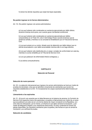 h) Llenar los demás requisitos que exijan las leyes especiales.




No podrán ingresar en la Carrera Administrativa

Art. 19.- No podrán ingresar a la carrera administrativa:



        a) Los que hubieren sido condenados en sentencia ejecutoriada por delito doloso,
        durante el tiempo de la pena, aún cuando gocen de libertad condicional;

        b) Los que hubieren sido condenados en sentencia ejecutoriada por delitos
        comprendidos en el Título VII, Libro II del Código Penal, durante el tiempo que la
        sentencia señale y mientras no se conceda la rehabilitación por el Tribunal de Servicio
        Civil;

        c) Los que tuvieren en su contra, dictado auto de detención por delito doloso que no
        admita excarcelación o por delito excarcelable mientras ella no se haga efectiva;

        d) Los que hubieren sido destituídos de un cargo o empleo de conformidad con esta ley,
        mientras no se les rehabilite por el Tribunal de Servicio Civil;

        e) Los que padezcan de enfermedad infecto-contagiosa; y

        f) Los ebrios consuetudinarios.




                                          CAPITULO IV

                                     Selección de Personal




Selección de nuevo personal

Art. 20.- La selección del personal que ingrese a la carrera administrativa se hará por medio de
pruebas de idoneidad, a las que se admitirán únicamente los solicitantes que reunan los
requisitos establecidos en el Art. 18. Exceptúanse los cargos expresamente determinados por
la ley.

Llamamiento a los aspirantes

Art. 21.- Al ocurrir una vacante que no debe llenarse por el sistema de ascenso, la Comisión de
Servicio Civil respectiva hará a los aspirantes a ocuparla un llamamiento por medio de un aviso
que se publicará una sola vez en uno de los diarios de mayor circulación en la República, con
ocho días de anticipación, por lo menos, a la fecha en que deba cerrarse la inscripción, y por
medio de telegrama dirigido a sus respectivas direcciones. El aviso contendrá el número de
plazas disponibles, los requisitos necesarios para ocuparlas y las fechas en que se cerrará la
inscripción y se verificará la prueba.

Selección de candidatos




                                                       Convertido a PDF por http://www.save-solutions.com
 
