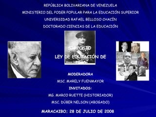 REPÚBLICA BOLIVARIANA DE VENEZUELA MINISTERIO DEL PODER POPULAR PARA LA EDUCACIÓN SUPERIOR UNIVERSIDAD RAFAEL BELLOSO CHACÍN DOCTORADO CIENCIAS DE LA EDUCACIÓN SIMPOSIO  LEY DE EDUCACIÓN DE 1940 MODERADORA MSC. MARELY FUENMAYOR INVITADOS: MG. MARCO RUETTE (HISTORIADOR) MSC. DÚBER NELSON (ABOGADO) MARACAIBO; 28 DE JULIO DE 2008 