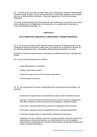 Art. 7.- Los servicios que preste el Cuerpo, tales como inspecciones, asesorías, supervisiones,
causarán el pago de tasas, las que serán propuestas a la Asamblea Legislativa por el Organo
Ejecutivo a través del Ramo del Interior. Tasas que ingresarán al Fondo de Actividades
Especiales.

En cuanto al entrenamiento de personal particular, los derechos que se cobrarán por el mismo,
serán establecidos en el Reglamento de la presente ley, los cuales también ingresarán al
Fondo de Actividades Especiales. (1)



                                          CAPITULO II

        DE LA DIRECCION, REQUISITOS, ATRIBUCIONES Y ORDEN JERARQUICO




Art. 8.- El Cuerpo de bomberos de El Salvador, estará a cargo de un Director General, quien
constatará el eficaz funcionamiento institucional, con el apoyo de un Subdirector General, de
las Jefaturas de Departamento y de Unidades, del Personal Administrativo y de Tropa.

El Director y Subdirector General serán nombrados por el Ministro del Interior y de Seguridad
Pública.

Art. 9.- Para ser Director General, se requiere:



        a) Ser salvadoreño por nacimiento;

        b) Mayor de 30 años de edad;

        c) Ser de honradez notoria y de reconocida capacidad; y

        d) Tener espíritu de servicio.




Art. 10.- Son atribuciones del Director General del Cuerpo de Bomberos de El Salvador, las
siguientes:



        a) Coordinar las operaciones y actividades del Cuerpo de todo el territorio nacional;

        b) Dirigir y coordinar las operaciones del Cuerpo en caso de siniestro y desastres de
        toda clase y colaborar en otras situaciones de emergencia y calamidad pública;

        c) Promover y ejecutar programas de prevención y seguridad contra incendios;

        d) Promover y ejecutar cursos de capacitación técnica y científica de Bomberos

        e) Autorizar la organización y funcionamiento de Bomberos Voluntarios;

        f) Nombrar, remover, trasladar, sancionar, conceder licencias y ascensos del personal
        administrativo y del personal operativo, de conformidad con las normas legales y
        reglamentarias correspondientes. De todo lo anterior deberá de informar al Ministro del
        Interior y de Seguridad Pública.


                                                      Convertido a PDF por http://www.save-solutions.com
 