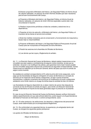 El Director propondrá al Ministerio del Interior y de Seguridad Pública el informe Anual
        de Labores realizadas, sin perjuicio de rendir informes oficiales que sean necesarios
        para el buen funcionamiento del Cuerpo;

        g) Presentar al Ministerio del Interior y de Seguridad Pública, el informe Anual de
        Labores realizadas, sin perjuicio de rendir informes especiales cuando éste o las
        circunstacias lo requiera;

        h) Realizar inspecciones periódicas a todas las unidades y estaciones de su
        dependencia;

        i) Presentar al inicio de cada año, al Ministerio del Interior y de Seguridad Pública, el
        inventario de los bienes al servicio de la entidad;

        j) Dictar las medidas necesarias para la conservación y funcionamiento de maquinaria y
        equipo bajo su responsabilidad;

        k) Proponer al Ministerio del Interior y de Seguridad Pública el Presupuesto Anual del
        Cuerpo para ser incorporado al Presupuesto de dicho Ministerio.

        l) Presidir las sesiones de la Asamblea de Oficiales de Bomberos;

        m) Las demás que las Leyes y Reglamentos le señalen.




Art. 11.- La Dirección General del Cuerpo de Bomberos, deberá realizar inspecciones en los
inmuebles que sean sujetos a contrataciones de seguros contra incendios, ya sea que se
extiendan, renueven o se modifiquen las pólizas, para garantizar de la mejor manera posible
que los inmuebles asegurados ofrezcan las condiciones de seguridad correspondientes. Dichas
inspecciones se realizarán por la Dirección General, dentro del plazo que dure el contrato de
seguro contra incendio.

Se establece la cantidad correspondiente al 2% sobre la prima del monto asegurado, como
pago que las Sociedades de Seguros entregarán al Cuerpo de Bomberos en concepto de
servicios por la inspección de los bienes a asegurarse, ya sean nuevas emisiones,
renovaciones o cualquier incremento de la prima por la modificación al monto a asegurarse,
señalando como límite máximo en el pago de dichas tasas la cantidad de diez mil colones.

Las Sociedades de Seguros dispondrán de un plazo máximo de quince días después de
concluído el mes de firmado el contrato de seguro, para remitir a la Dirección General del
Cuerpo de Bomberos el importe de las tasas generadas según lo prescrito en el presente
artículo

En caso de que la Dirección General del Cuerpo de Bomberos deseare verificar información
relativa específicamente a lo que este artículo determina, podrá requerir a la Superintendencia
del Sistema Financiero la información o control correspondiente. (2)(3)

Art. 12.- El orden jerárquico, las atribuciones, los derechos y obligaciones del personal del
Cuerpo, serán determinados por el correspondiente Reglamento.

Art. 13.- De conformidad a la capacidad técnica, la experiencia y la antigüedad dentro del
Cuerpo, se otorgará los siguientes grados jerárquicos:

Los grados de Oficiales de Bomberos serán:

                - Mayor de Bomberos;


                                                        Convertido a PDF por http://www.save-solutions.com
 