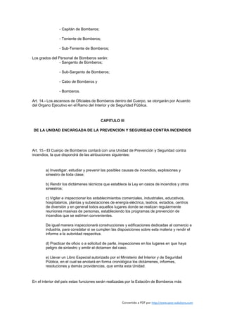 - Capitán de Bomberos;

                - Teniente de Bomberos;

                - Sub-Teniente de Bomberos;

Los grados del Personal de Bomberos serán:
                - Sangento de Bomberos;

                - Sub-Sargento de Bomberos;

                - Cabo de Bomberos y

                - Bomberos.

Art. 14.- Los ascensos de Oficiales de Bomberos dentro del Cuerpo, se otorgarán por Acuerdo
del Organo Ejecutivo en el Ramo del Interior y de Seguridad Pública.



                                         CAPITULO III

DE LA UNIDAD ENCARGADA DE LA PREVENCION Y SEGURIDAD CONTRA INCENDIOS




Art. 15.- El Cuerpo de Bomberos contará con una Unidad de Prevención y Seguridad contra
incendios, la que dispondrá de las atribuciones siguientes:



        a) Investigar, estudiar y prevenir las posibles causas de incendios, explosiones y
        siniestro de toda clase;

        b) Rendir los dictámenes técnicos que establece la Ley en casos de incendios y otros
        siniestros;

        c) Vigilar e inspeccionar los establecimientos comerciales, industriales, educativos,
        hospitalarios, plantas y subestaciones de energía eléctrica, teatros, estadios, centros
        de diversión y en general todos aquellos lugares donde se realizan regularmente
        reuniones masivas de personas, estableciendo los programas de prevención de
        incendios que se estimen convenientes.

        De igual manera inspeccionará construcciones y edificaciones dedicadas al comercio e
        industria, para constatar si se cumplen las disposiciones sobre esta materia y rendir el
        informe a la autoridad respectiva.

        d) Practicar de oficio o a solicitud de parte, inspecciones en los lugares en que haya
        peligro de siniestro y emitir el dictamen del caso.

        e) Llevar un Libro Especial autorizado por el Ministerio del Interior y de Seguridad
        Pública, en el cual se anotará en forma cronológica los dictámenes, informes,
        resoluciones y demás providencias, que emita esta Unidad.



En el interior del país estas funciones serán realizadas por la Estación de Bomberos más




                                                       Convertido a PDF por http://www.save-solutions.com
 
