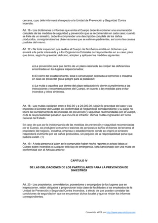 cercana, cuyo Jefe informará al respecto a la Unidad de Prevención y Seguridad Contra
Incendio.

Art. 16.- Los dictámenes o informes que emita el Cuerpo deberán contener una enumeración
completa de las medidas de seguridad y prevención que se recomienden en cada caso; cuando
se trate de un siniestro, deberán comprender una descripción completa de los daños
producidos, consignándose las observaciones que se estimen pertinentes, así como las causas
posibles del mismo.

Art. 17.- De toda inspección que realice el Cuerpo de Bomberos emitirá un dictamen que
enviará a la parte interesada y a los Organismos Estatales correspondientes en su caso, para
que éstos, según la gravedad del caso, adopten y apliquen las medidas siguientes:



        a) La prevención para que dentro de un plazo razonable se corrijan las deficiencias
        encontradas en los lugares inspeccionados;

        b) El cierre del establecimiento, local o construcción dedicada al comercio e industria
        en caso de presentar grave peligro para la población;

        c) La multa a aquellos que dentro del plazo estipulado no dieren cumplimiento a las
        instrucciones y recomendaciones del Cuerpo, en cuanto a las medidas para evitar
        incendios y otros siniestros.




Art. 18.- Las multas oscilarán entre ø 500.00 y ø 25,000.00, según la gravedad del caso y las
impondrá el Director del Cuerpo de conformidad al Reglamento correspondiente y su pago no
libera del cumplimiento de las medidas de prevención y seguridad recomendadas por el Cuerpo,
ni de la responsabilidad penal en que incurra el infractor. Dichas multas ingresarán al Fondo
General del Estado.

En caso de que por la inobservancia de las medidas de prevención y seguridad recomendadas
por el Cuerpo, se produjere la muerte o lesiones de personas o daños en bienes de terceros el
propietario del negocio, industria, empresa o establecimiento donde se originó el siniestro
responderá civilmente por los daños producidos, sin perjuicio de la responsabilidad penal que
pudiera existir. (1)

Art. 19.- A toda persona a quien se le compruebe haber hecho reportes o avisos falsos al
Cuerpo sobre incendios o cualquier otro tipo de emergencia, será sancionado con una multa de
conformidad con el Artículo anterior.



                                         CAPITULO IV

      DE LAS OBLIGACIONES DE LOS PARTICULARES PARA LA PREVENCION DE
                                SINIESTROS




Art. 20.- Los propietarios, arrendatarios, poseedores o encargados de los lugares que se
inspeccionen, están obligados a proporcionar toda clase de facilidades a los empleados de la
Unidad de Prevención y Seguridad Contra Incendios, a efecto de que puedan constatar las
condiciones de seguridad en que se encuentran dichos locales y que se rindan los informes
correspondientes.




                                                      Convertido a PDF por http://www.save-solutions.com
 