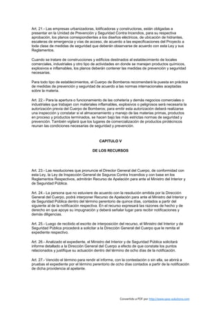 Art. 21.- Las empresas urbanizadoras, lotificadoras y constructoras, están obligadas a
presentar en la Unidad de Prevención y Seguridad Contra Incendios, para su respectiva
aprobación, los planos correspondientes a los diseños eléctricos, de ubicación de hidrantes,
escaleras de emergencia y vías de acceso, de acuerdo a las especificaciones del Proyecto a
toda clase de medidas de seguridad que deberán observarse de acuerdo con esta Ley y sus
Reglamentos.

Cuando se tratare de construcciones y edificios destinados al establecimiento de locales
comerciales, industriales y otro tipo de actividades en donde se manejen productos químicos,
explosivos e inflamables, los planos deberán contener las medidas de prevención y seguridad
necesarias.

Para todo tipo de establecimientos, el Cuerpo de Bomberos recomendará la puesta en práctica
de medidas de prevención y seguridad de acuerdo a las normas internacionales aceptadas
sobre la materia.

Art. 22.- Para la apertura o funcionamiento de las cohetería y demás negocios comerciales o
industriales que trabajan con materiales inflamables, explosivos o peligrosos será necesaria la
autorización previa del Cuerpo de Bomberos; para emitir esta autorización deberá realizarse
una inspección y constatar si el almacenamiento y manejo de las materias primas, productos
en proceso y productos terminados, se hacen bajo las más estrictas normas de seguridad y
prevención. También vigilará que los lugares de comercialización de productos pirotécnicos
reunan las condiciones necesarias de seguridad y prevención.



                                           CAPITULO V

                                       DE LOS RECURSOS




Art. 23.- Las resoluciones que pronuncie el Director General del Cuerpo, de conformidad con
esta Ley, la Ley de Inspección General de Seguros Contra Incendios y con base en los
Reglamentos Respectivos, admitirán Recurso de Apelación para ante el Ministro del Interior y
de Seguridad Pública.

Art. 24.- La persona que no estuviere de acuerdo con la resolución emitida por la Dirección
General del Cuerpo, podrá interponer Recurso de Apelación para ante el Ministro del Interior y
de Seguridad Pública dentro del término perentorio de quince días, contados a partir del
siguiente al de la notificación respectiva. En el recurso expresará las razones de hecho y de
derecho en que apoye su impugnación y deberá señalar lugar para recibir notificaciones y
demás diligencias.

Art. 25.- Luego de recibido el escrito de interposición del recurso, el Ministro del Interior y de
Seguridad Pública procederá a solicitar a la Dirección General del Cuerpo que le remita el
expediente respectivo.

Art. 26.- Analizado el expediente, el Ministro del Interior y de Seguridad Pública solicitará
informe detallado a la Dirección General del Cuerpo a efecto de que constate los puntos
relacionados y justifique su actuación dentro del término de ocho días de la notificación.

Art. 27.- Vencido el término para rendir el informe, con la contestación o sin ella, se abrirá a
pruebas el expediente por el término perentorio de ocho días contados a partir de la notificación
de dicha providencia al apelante.




                                                         Convertido a PDF por http://www.save-solutions.com
 