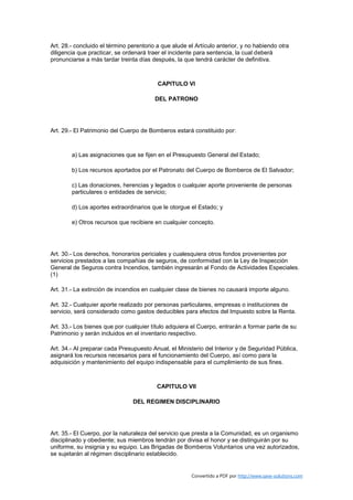 Art. 28.- concluido el término perentorio a que alude el Artículo anterior, y no habiendo otra
diligencia que practicar, se ordenará traer el incidente para sentencia, la cual deberá
pronunciarse a más tardar treinta días después, la que tendrá carácter de definitiva.



                                          CAPITULO VI

                                         DEL PATRONO




Art. 29.- El Patrimonio del Cuerpo de Bomberos estará constituido por:



        a) Las asignaciones que se fijen en el Presupuesto General del Estado;

        b) Los recursos aportados por el Patronato del Cuerpo de Bomberos de El Salvador;

        c) Las donaciones, herencias y legados o cualquier aporte proveniente de personas
        particulares o entidades de servicio;

        d) Los aportes extraordinarios que le otorgue el Estado; y

        e) Otros recursos que recibiere en cualquier concepto.




Art. 30.- Los derechos, honorarios periciales y cualesquiera otros fondos provenientes por
servicios prestados a las compañías de seguros, de conformidad con la Ley de Inspección
General de Seguros contra Incendios, también ingresarán al Fondo de Actividades Especiales.
(1)

Art. 31.- La extinción de incendios en cualquier clase de bienes no causará importe alguno.

Art. 32.- Cualquier aporte realizado por personas particulares, empresas o instituciones de
servicio, será considerado como gastos deducibles para efectos del Impuesto sobre la Renta.

Art. 33.- Los bienes que por cualquier título adquiera el Cuerpo, entrarán a formar parte de su
Patrimonio y serán incluidos en el inventario respectivo.

Art. 34.- Al preparar cada Presupuesto Anual, el Ministerio del Interior y de Seguridad Pública,
asignará los recursos necesarios para el funcionamiento del Cuerpo, así como para la
adquisición y mantenimiento del equipo indispensable para el cumplimiento de sus fines.



                                         CAPITULO VII

                                DEL REGIMEN DISCIPLINARIO




Art. 35.- El Cuerpo, por la naturaleza del servicio que presta a la Comunidad, es un organismo
disciplinado y obediente; sus miembros tendrán por divisa el honor y se distinguirán por su
uniforme, su insignia y su equipo. Las Brigadas de Bomberos Voluntarios una vez autorizados,
se sujetarán al régimen disciplinario establecido.


                                                       Convertido a PDF por http://www.save-solutions.com
 