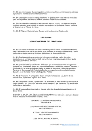 Art. 36.- Los miembros del Cuerpo no podrán participar en políticas partidarias como activistas
o promotores mientras se encuentren de servicio.

Art. 37.- La disciplina se observará rigurosamente de grado a grado y las órdenes emanadas
para el cumplimiento del Servicio, deberán cumplirse sin vacilación ni dilación.

Art. 38.- Las faltas a la obediencia, a la honestidad, al honor jurado y a la observancia de la
conducta ejemplar, serán motivos de sanción, que impondrá el Director del Cuerpo, conforme
al dictamen de un Tribunal de Honor.

Art. 39.- El Régimen Disciplinario del Cuerpo, será regulado por un Reglamento.



                                        CAPITULO VIII

                        DISPOSICIONES FINALES Y TRANSITORIAS




Art. 40.- Los bienes muebles e inmuebles, derechos y demás activos propiedad del Ministerio
de la Defensa Nacional que se encuentren en el inventario de la Dirección General del Cuerpo
de Bomberos, se transfieren al Ministerio del Interior y de Seguridad Pública.

Art. 41.- Queda especialmente prohibido a toda persona particular y a las diferentes
asociaciones de servicio a la comunidad, usar uniformes, insignias y equipo similar o igual a
aquellos que identifican al Cuerpo.

Art. 42.- (TRANSITORIO). Los Oficiales del Cuerpo que al momento de entrar en vigencia la
presente Ley, ostenten los grados de Comandante Primero, Comandante Segundo, Inspector y
Sub-inspector, se les acreditarán los grados de Mayor de Bomberos, Capitán de Bomberos,
Teniente de Bomberos y Sub-Teniente de Bomberos, respectivamente, mediante Acuerdo
Ejecutivo en el Ramo del Interior y de Seguridad Pública.

Art. 43.- El Presidente de la República dictará el Reglamento de esta Ley, dentro de los
sesenta días, a partir de la vigencia de la misma.

Art. 44.- Derógase el Decreto Legislativo Nº 174, de fecha 8 de mayo de 1979, publicado en el
Diario Oficial Nº 100, Tomo 263, del 31 del mismo mes y año, que contiene la Ley del Servicio
de Bomberos Nacionales.

Art. 45.- El presente Decreto entrará en vigencia ocho días después de su publicación en el
Diario Oficial.

DADO EN EL SALON AZUL DEL PALACIO LEGISLATIVO: San Salvador, a los nueve días del
mes de marzo de mil novecientos noventa y cinco.

                          MERCEDES GLORIA SALGUERO GROSS,
                                    PRESIDENTA.

                         ANA GUADALUPE MARTINEZ MENENDEZ,
                                 VICEPRESIDENTA.

                             ALFONSO ARISTIDES ALVARENGA,
                                   VICEPRESIDENTE.

                             JOSE RAFAEL MACHUCA ZELAYA,


                                                      Convertido a PDF por http://www.save-solutions.com
 