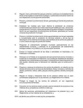 10 
VI. Regular, crear y administrar los parques urbanos y, participar en el establecimiento de las zonas sujetas a conservación ecológica, cuando éstas se localicen dentro de sus respectivas circunscripciones territoriales; 
VII. Prevenir y controlar la contaminación del aire, generadas por fuentes de jurisdicción municipal; 
VIII. Establecer las medidas para hacer efectiva la prohibición de emisiones contaminantes que rebasen los niveles máximos permisibles por ruido, vibraciones, energía térmica, lumínica y olores perjudiciales al equilibrio ecológico o al ambiente, dentro de sus respectivas circunscripciones territoriales, generadas por fuentes emisoras de jurisdicción municipal; 
IX. Prevenir y controlar la contaminación de las aguas federales que tengan asignadas o concesionadas para la prestación de servicios públicos y de las que se descarguen en los sistemas de drenaje y alcantarillado de los centros de población o a los cuerpos de agua de jurisdicción Estatal; 
X. Programar el ordenamiento ecológico municipal, particularmente en los asentamientos humanos, y participar en la programación del ordenamiento ecológico estatal, en lo relativo a su circunscripción territorial; 
XI. Evaluar el impacto ambiental de las obras o actividades no reservadas a la Federación o al Estado; 
XII. Participar con el Estado en la regulación del aprovechamiento de los minerales o sustancias no reservadas a la Federación, que constituyan depósitos de naturaleza semejante a los componentes de los suelos, o productos de su descomposición que sólo pueden utilizarse para la fabricación de materiales para la construcción u ornato; 
XIII. Preservar y restaurar el ambiente en los centros de población, en relación con los efectos derivados de los servicios de alcantarillado, limpia, mercados y centrales de abasto, panteones, rastros, calles, parques urbanos y jardines, tránsito y transporte local; 
XIV. Regular el manejo y disposición final de los residuos sólidos que no sean considerados peligrosos por la Ley General y su Reglamento en la materia; 
XV. Proteger la imagen de los centros de población, en sus respectivas circunscripciones territoriales; 
XVI. Concertar con los sectores social y privado, para la realización de acciones en las materias de su competencia conforme a esta Ley; 
XVII. Aplicar las sanciones administrativas por violaciones a la presente Ley y sus Reglamentos, en las materias de su competencia, y 
XVIII. Las demás que conforme a esta Ley les correspondan.  